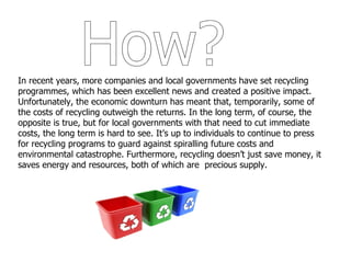 How? In recent years, more companies and local governments have set recycling programmes, which has been excellent news and created a positive impact. Unfortunately, the economic downturn has meant that, temporarily, some of the costs of recycling outweigh the returns. In the long term, of course, the opposite is true, but for local governments with that need to cut immediate costs, the long term is hard to see. It’s up to individuals to continue to press for recycling programs to guard against spiralling future costs and environmental catastrophe. Furthermore, recycling doesn’t just save money, it saves energy and resources, both of which are  precious supply. 