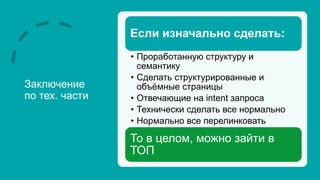 Заключение
по тех. части
Если изначально сделать:
• Проработанную структуру и
семантику
• Сделать структурированные и
объёмные страницы
• Отвечающие на intent запроса
• Технически сделать все нормально
• Нормально все перелинковать
То в целом, можно зайти в
ТОП
 