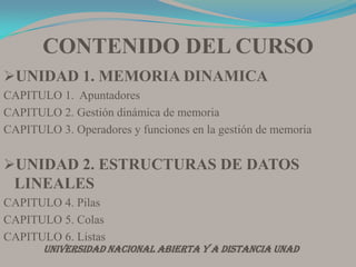 CONTENIDO DEL CURSOUNIDAD 1. MEMORIA DINAMICACAPITULO 1.  ApuntadoresCAPITULO 2. Gestión dinámica de memoriaCAPITULO 3. Operadores y funciones en la gestión de memoriaUNIDAD 2. ESTRUCTURAS DE DATOS LINEALESCAPITULO 4. PilasCAPITULO 5. ColasCAPITULO 6. ListasUNIVERSIDAD NACIONAL ABIERTA Y A DISTANCIA UNAD