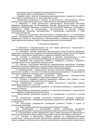 - организация научной поддержки регулирующей деятельности;
- организация работ по планированию и отчетности;
- правовая оценка проектов организационно-распорядительных документов Службы, а
также проектов законодательных и иных нормативных актов;
- методическое руководство и контроль за деятельностью территориальных органов
Службы в части обеспечения законности и обоснованности принимаемых ими решений.
2. Управление в своей деятельности руководствуется Конституцией Российской
Федерации, федеральными конституционными законами, федеральными законами, актами
Президента Российской Федерации и Правительства Российской Федерации, Положением о
Федеральной службе по экологическому, технологическому и атомному надзору,
постановлениями, приказами, распоряжениями и руководящими документами, а также
настоящим Положением.
3. Управление осуществляет свою деятельность непосредственно, а в установленных
случаях - во взаимодействии с другими структурными подразделениями центрального аппарата
Федеральной службы по экологическому, технологическому и атомному надзору, а также с
территориальными органами Службы и подведомственными ей организациями.
II. Полномочия управления
4. Управление в предусмотренной для него сфере деятельности осуществляет в
установленном порядке следующие полномочия:
4.1. Анализирует практику применения законодательных актов Российской Федерации,
нормативных правовых актов Президента Российской Федерации и Правительства Российской
Федерации и представляет предложения по совершенствованию указанных актов.
4.2. Участвует в подготовке предложений к проектам законодательных и иных
нормативных правовых актов Российской Федерации по вопросам деятельности Службы.
4.3. Формирует план деятельности Службы по разработке и участию в разработке
законодательных и иных нормативных правовых актов.
4.4. Участвует в выполнении мероприятий, предусмотренных ежегодными посланиями
Президента Российской Федерации, в осуществлении приоритетных национальных проектов и
планов законопроектной деятельности Правительства Российской Федерации.
4.5. Взаимодействует с Министерством юстиции Российской Федерации по вопросам
деятельности Службы, в том числе по вопросам юридической экспертизы и государственной
регистрации нормативных правовых актов, принимаемых Службой.
4.6. Обеспечивает проверку соответствия действующему законодательству
разрабатываемых Службой проектов нормативных правовых актов.
4.7. Участвует в разработке проектов нормативных правовых актов Службы в части
вопросов, относящихся к сфере деятельности Управления.
4.8. Разрабатывает относящиеся к сфере деятельности Управления проекты
руководящих документов, в том числе:
- общесистемные руководящие документы по вопросам организации и осуществления
надзора и контроля;
- общесистемные руководящие документы по вопросам организации и осуществления
лицензирования и разрешительной деятельности;
- общесистемные руководящие документы по планированию и отчетности в системе
Службы.
4.9. Осуществляет проверку выполнения установленных процедур разработки,
согласования, подготовки к утверждению руководящих документов и соблюдения требований к
их оформлению.
4.10. Регистрирует утвержденные руководящие документы Службы и хранит их
контрольные экземпляры.
4.11. Ведет перечень действующих руководящих документов Службы.
4.12. Рассматривает и согласовывает проекты руководящих документов,
разрабатываемые другими структурными подразделениями центрального аппарата Службы.
4.13. Рассматривает проекты федеральных норм и правил, руководств по безопасности в
области использования атомной энергии и подготовку по ним соответствующих заключений.
4.14. Участвует в деятельности Рабочей комиссии по нормативно-технической
документации с целью рассмотрения окончательных редакций проектов федеральных норм и
правил, руководств по безопасности в области использования атомной энергии и рассмотрении
 