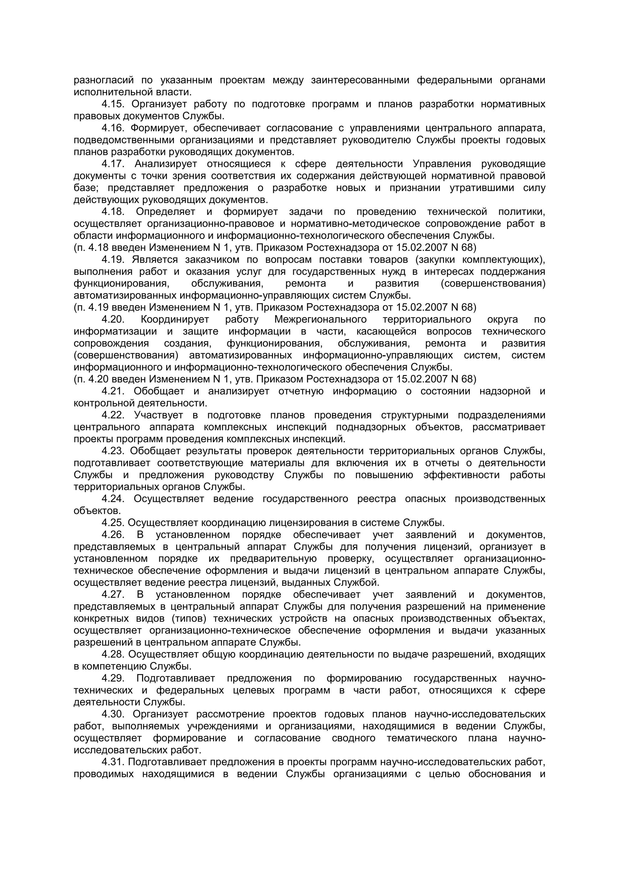 разногласий по указанным проектам между заинтересованными федеральными органами
исполнительной власти.
4.15. Организует работу по подготовке программ и планов разработки нормативных
правовых документов Службы.
4.16. Формирует, обеспечивает согласование с управлениями центрального аппарата,
подведомственными организациями и представляет руководителю Службы проекты годовых
планов разработки руководящих документов.
4.17. Анализирует относящиеся к сфере деятельности Управления руководящие
документы с точки зрения соответствия их содержания действующей нормативной правовой
базе; представляет предложения о разработке новых и признании утратившими силу
действующих руководящих документов.
4.18. Определяет и формирует задачи по проведению технической политики,
осуществляет организационно-правовое и нормативно-методическое сопровождение работ в
области информационного и информационно-технологического обеспечения Службы.
(п. 4.18 введен Изменением N 1, утв. Приказом Ростехнадзора от 15.02.2007 N 68)
4.19. Является заказчиком по вопросам поставки товаров (закупки комплектующих),
выполнения работ и оказания услуг для государственных нужд в интересах поддержания
функционирования, обслуживания, ремонта и развития (совершенствования)
автоматизированных информационно-управляющих систем Службы.
(п. 4.19 введен Изменением N 1, утв. Приказом Ростехнадзора от 15.02.2007 N 68)
4.20. Координирует работу Межрегионального территориального округа по
информатизации и защите информации в части, касающейся вопросов технического
сопровождения создания, функционирования, обслуживания, ремонта и развития
(совершенствования) автоматизированных информационно-управляющих систем, систем
информационного и информационно-технологического обеспечения Службы.
(п. 4.20 введен Изменением N 1, утв. Приказом Ростехнадзора от 15.02.2007 N 68)
4.21. Обобщает и анализирует отчетную информацию о состоянии надзорной и
контрольной деятельности.
4.22. Участвует в подготовке планов проведения структурными подразделениями
центрального аппарата комплексных инспекций поднадзорных объектов, рассматривает
проекты программ проведения комплексных инспекций.
4.23. Обобщает результаты проверок деятельности территориальных органов Службы,
подготавливает соответствующие материалы для включения их в отчеты о деятельности
Службы и предложения руководству Службы по повышению эффективности работы
территориальных органов Службы.
4.24. Осуществляет ведение государственного реестра опасных производственных
объектов.
4.25. Осуществляет координацию лицензирования в системе Службы.
4.26. В установленном порядке обеспечивает учет заявлений и документов,
представляемых в центральный аппарат Службы для получения лицензий, организует в
установленном порядке их предварительную проверку, осуществляет организационно-
техническое обеспечение оформления и выдачи лицензий в центральном аппарате Службы,
осуществляет ведение реестра лицензий, выданных Службой.
4.27. В установленном порядке обеспечивает учет заявлений и документов,
представляемых в центральный аппарат Службы для получения разрешений на применение
конкретных видов (типов) технических устройств на опасных производственных объектах,
осуществляет организационно-техническое обеспечение оформления и выдачи указанных
разрешений в центральном аппарате Службы.
4.28. Осуществляет общую координацию деятельности по выдаче разрешений, входящих
в компетенцию Службы.
4.29. Подготавливает предложения по формированию государственных научно-
технических и федеральных целевых программ в части работ, относящихся к сфере
деятельности Службы.
4.30. Организует рассмотрение проектов годовых планов научно-исследовательских
работ, выполняемых учреждениями и организациями, находящимися в ведении Службы,
осуществляет формирование и согласование сводного тематического плана научно-
исследовательских работ.
4.31. Подготавливает предложения в проекты программ научно-исследовательских работ,
проводимых находящимися в ведении Службы организациями с целью обоснования и
 