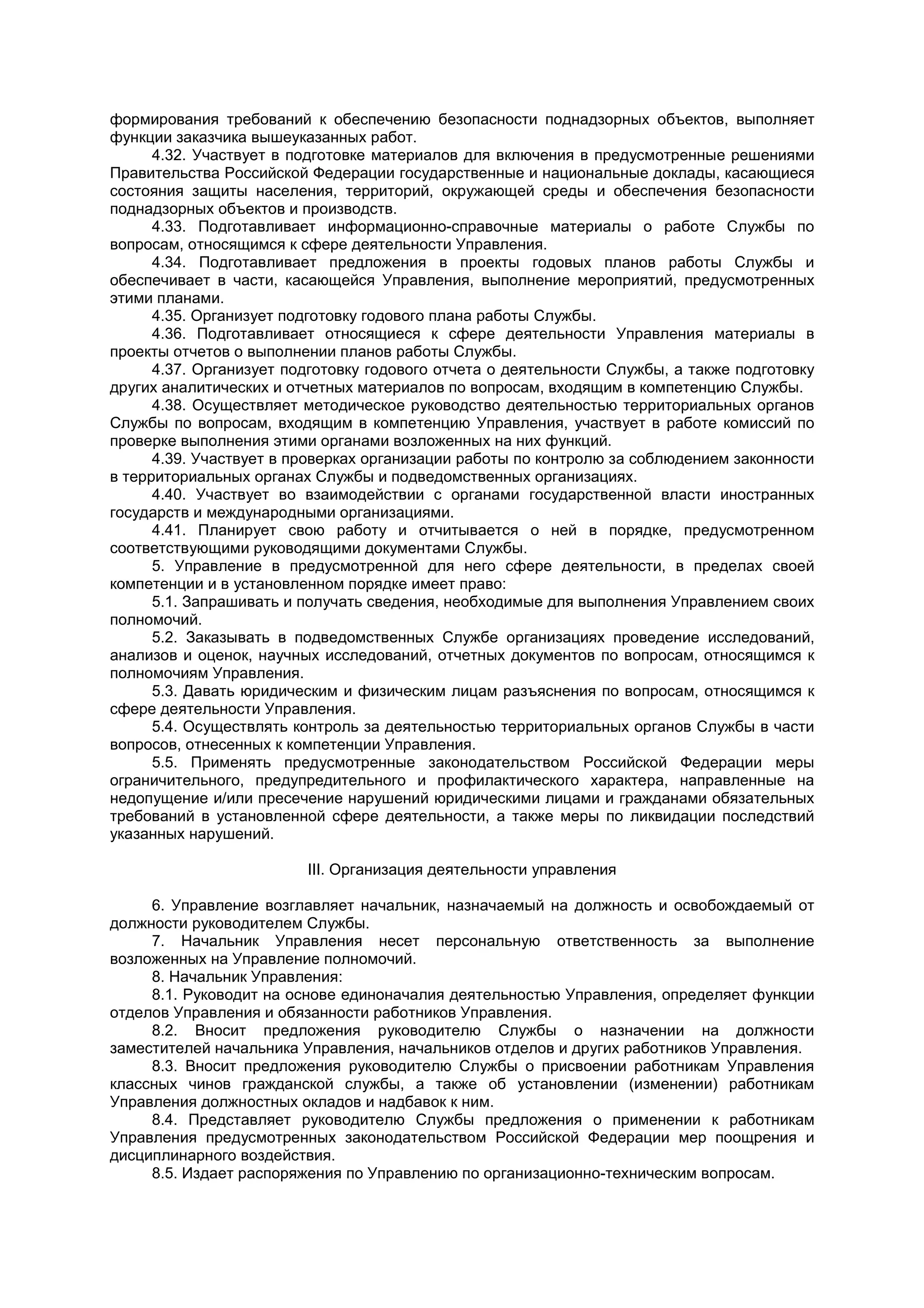 формирования требований к обеспечению безопасности поднадзорных объектов, выполняет
функции заказчика вышеуказанных работ.
4.32. Участвует в подготовке материалов для включения в предусмотренные решениями
Правительства Российской Федерации государственные и национальные доклады, касающиеся
состояния защиты населения, территорий, окружающей среды и обеспечения безопасности
поднадзорных объектов и производств.
4.33. Подготавливает информационно-справочные материалы о работе Службы по
вопросам, относящимся к сфере деятельности Управления.
4.34. Подготавливает предложения в проекты годовых планов работы Службы и
обеспечивает в части, касающейся Управления, выполнение мероприятий, предусмотренных
этими планами.
4.35. Организует подготовку годового плана работы Службы.
4.36. Подготавливает относящиеся к сфере деятельности Управления материалы в
проекты отчетов о выполнении планов работы Службы.
4.37. Организует подготовку годового отчета о деятельности Службы, а также подготовку
других аналитических и отчетных материалов по вопросам, входящим в компетенцию Службы.
4.38. Осуществляет методическое руководство деятельностью территориальных органов
Службы по вопросам, входящим в компетенцию Управления, участвует в работе комиссий по
проверке выполнения этими органами возложенных на них функций.
4.39. Участвует в проверках организации работы по контролю за соблюдением законности
в территориальных органах Службы и подведомственных организациях.
4.40. Участвует во взаимодействии с органами государственной власти иностранных
государств и международными организациями.
4.41. Планирует свою работу и отчитывается о ней в порядке, предусмотренном
соответствующими руководящими документами Службы.
5. Управление в предусмотренной для него сфере деятельности, в пределах своей
компетенции и в установленном порядке имеет право:
5.1. Запрашивать и получать сведения, необходимые для выполнения Управлением своих
полномочий.
5.2. Заказывать в подведомственных Службе организациях проведение исследований,
анализов и оценок, научных исследований, отчетных документов по вопросам, относящимся к
полномочиям Управления.
5.3. Давать юридическим и физическим лицам разъяснения по вопросам, относящимся к
сфере деятельности Управления.
5.4. Осуществлять контроль за деятельностью территориальных органов Службы в части
вопросов, отнесенных к компетенции Управления.
5.5. Применять предусмотренные законодательством Российской Федерации меры
ограничительного, предупредительного и профилактического характера, направленные на
недопущение и/или пресечение нарушений юридическими лицами и гражданами обязательных
требований в установленной сфере деятельности, а также меры по ликвидации последствий
указанных нарушений.
III. Организация деятельности управления
6. Управление возглавляет начальник, назначаемый на должность и освобождаемый от
должности руководителем Службы.
7. Начальник Управления несет персональную ответственность за выполнение
возложенных на Управление полномочий.
8. Начальник Управления:
8.1. Руководит на основе единоначалия деятельностью Управления, определяет функции
отделов Управления и обязанности работников Управления.
8.2. Вносит предложения руководителю Службы о назначении на должности
заместителей начальника Управления, начальников отделов и других работников Управления.
8.3. Вносит предложения руководителю Службы о присвоении работникам Управления
классных чинов гражданской службы, а также об установлении (изменении) работникам
Управления должностных окладов и надбавок к ним.
8.4. Представляет руководителю Службы предложения о применении к работникам
Управления предусмотренных законодательством Российской Федерации мер поощрения и
дисциплинарного воздействия.
8.5. Издает распоряжения по Управлению по организационно-техническим вопросам.
 