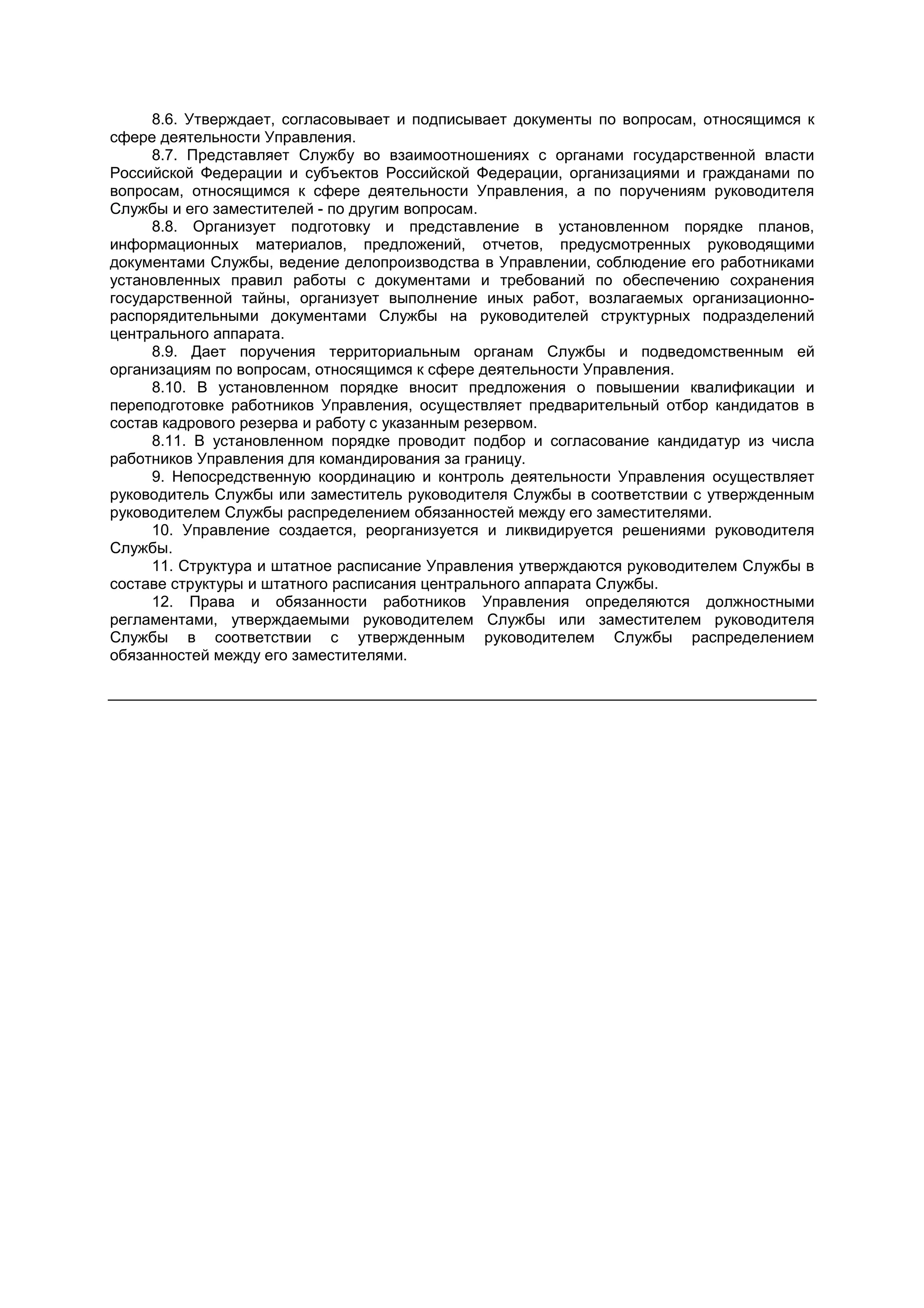 8.6. Утверждает, согласовывает и подписывает документы по вопросам, относящимся к
сфере деятельности Управления.
8.7. Представляет Службу во взаимоотношениях с органами государственной власти
Российской Федерации и субъектов Российской Федерации, организациями и гражданами по
вопросам, относящимся к сфере деятельности Управления, а по поручениям руководителя
Службы и его заместителей - по другим вопросам.
8.8. Организует подготовку и представление в установленном порядке планов,
информационных материалов, предложений, отчетов, предусмотренных руководящими
документами Службы, ведение делопроизводства в Управлении, соблюдение его работниками
установленных правил работы с документами и требований по обеспечению сохранения
государственной тайны, организует выполнение иных работ, возлагаемых организационно-
распорядительными документами Службы на руководителей структурных подразделений
центрального аппарата.
8.9. Дает поручения территориальным органам Службы и подведомственным ей
организациям по вопросам, относящимся к сфере деятельности Управления.
8.10. В установленном порядке вносит предложения о повышении квалификации и
переподготовке работников Управления, осуществляет предварительный отбор кандидатов в
состав кадрового резерва и работу с указанным резервом.
8.11. В установленном порядке проводит подбор и согласование кандидатур из числа
работников Управления для командирования за границу.
9. Непосредственную координацию и контроль деятельности Управления осуществляет
руководитель Службы или заместитель руководителя Службы в соответствии с утвержденным
руководителем Службы распределением обязанностей между его заместителями.
10. Управление создается, реорганизуется и ликвидируется решениями руководителя
Службы.
11. Структура и штатное расписание Управления утверждаются руководителем Службы в
составе структуры и штатного расписания центрального аппарата Службы.
12. Права и обязанности работников Управления определяются должностными
регламентами, утверждаемыми руководителем Службы или заместителем руководителя
Службы в соответствии с утвержденным руководителем Службы распределением
обязанностей между его заместителями.
 