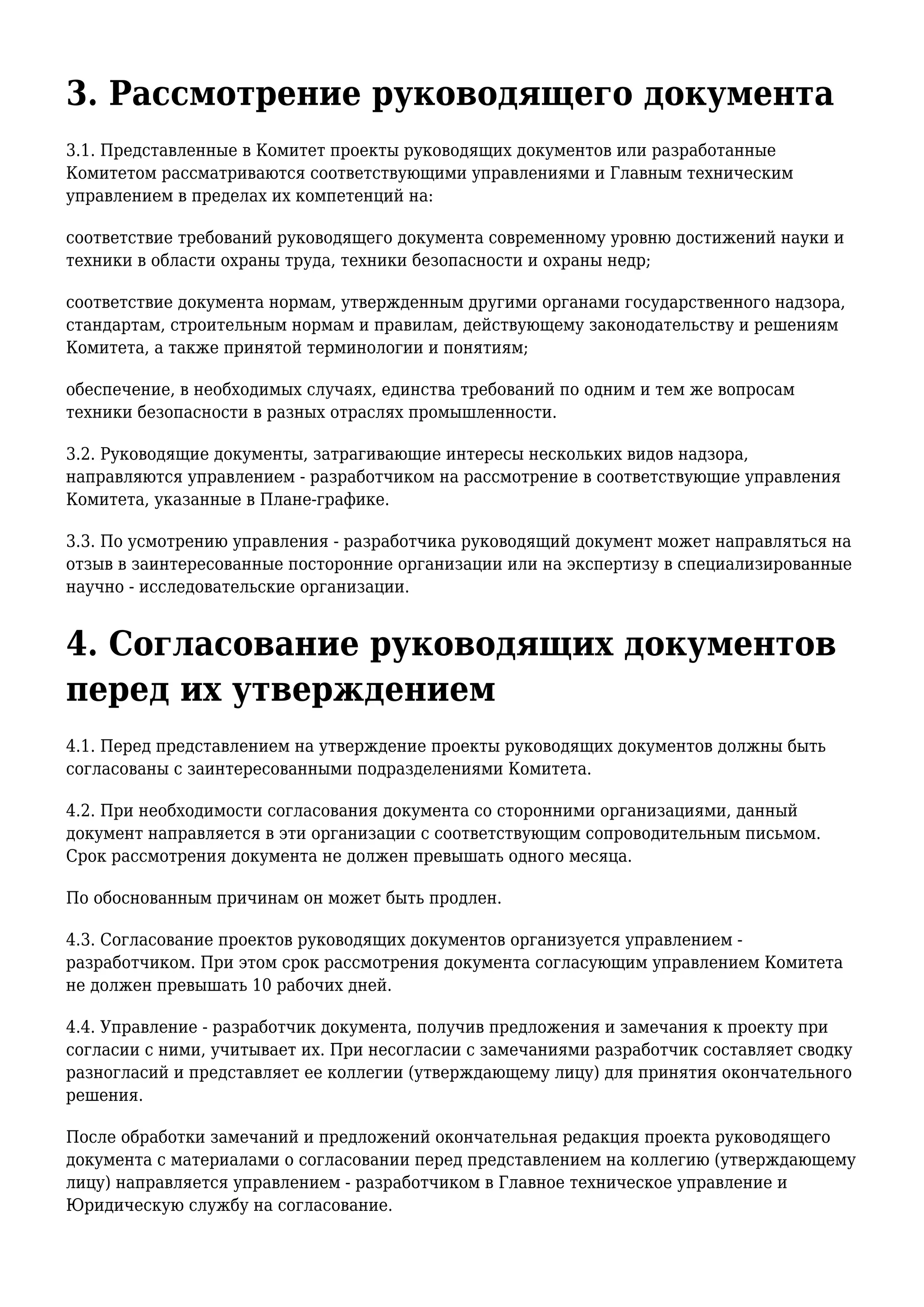 3. Рассмотрение руководящего документа
3.1. Представленные в Комитет проекты руководящих документов или разработанные
Комитетом рассматриваются соответствующими управлениями и Главным техническим
управлением в пределах их компетенций на:
соответствие требований руководящего документа современному уровню достижений науки и
техники в области охраны труда, техники безопасности и охраны недр;
соответствие документа нормам, утвержденным другими органами государственного надзора,
стандартам, строительным нормам и правилам, действующему законодательству и решениям
Комитета, а также принятой терминологии и понятиям;
обеспечение, в необходимых случаях, единства требований по одним и тем же вопросам
техники безопасности в разных отраслях промышленности.
3.2. Руководящие документы, затрагивающие интересы нескольких видов надзора,
направляются управлением - разработчиком на рассмотрение в соответствующие управления
Комитета, указанные в Плане-графике.
3.3. По усмотрению управления - разработчика руководящий документ может направляться на
отзыв в заинтересованные посторонние организации или на экспертизу в специализированные
научно - исследовательские организации.
4. Согласование руководящих документов
перед их утверждением
4.1. Перед представлением на утверждение проекты руководящих документов должны быть
согласованы с заинтересованными подразделениями Комитета.
4.2. При необходимости согласования документа со сторонними организациями, данный
документ направляется в эти организации с соответствующим сопроводительным письмом.
Срок рассмотрения документа не должен превышать одного месяца.
По обоснованным причинам он может быть продлен.
4.3. Согласование проектов руководящих документов организуется управлением -
разработчиком. При этом срок рассмотрения документа согласующим управлением Комитета
не должен превышать 10 рабочих дней.
4.4. Управление - разработчик документа, получив предложения и замечания к проекту при
согласии с ними, учитывает их. При несогласии с замечаниями разработчик составляет сводку
разногласий и представляет ее коллегии (утверждающему лицу) для принятия окончательного
решения.
После обработки замечаний и предложений окончательная редакция проекта руководящего
документа с материалами о согласовании перед представлением на коллегию (утверждающему
лицу) направляется управлением - разработчиком в Главное техническое управление и
Юридическую службу на согласование.
 