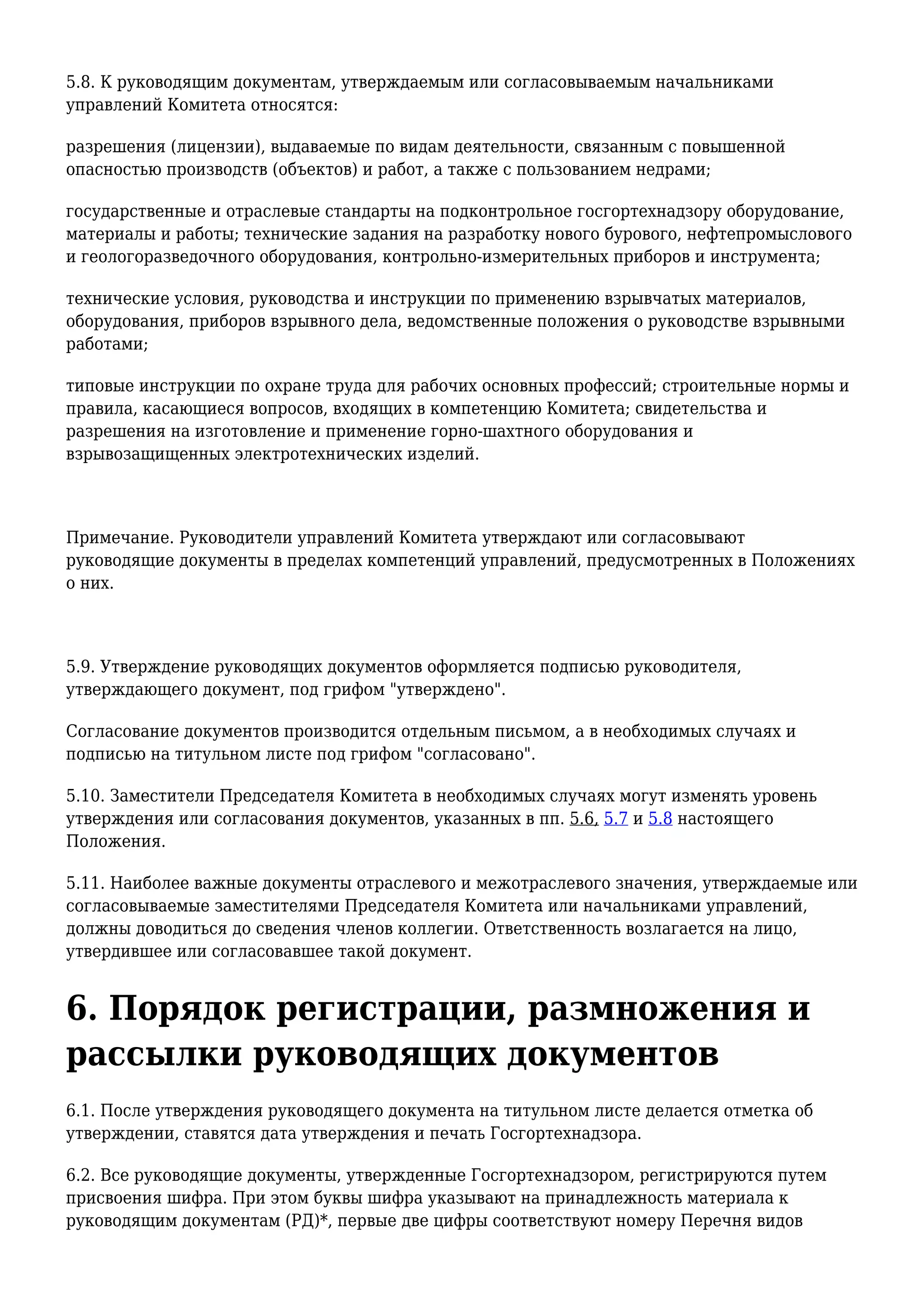5.8. К руководящим документам, утверждаемым или согласовываемым начальниками
управлений Комитета относятся:
разрешения (лицензии), выдаваемые по видам деятельности, связанным с повышенной
опасностью производств (объектов) и работ, а также с пользованием недрами;
государственные и отраслевые стандарты на подконтрольное госгортехнадзору оборудование,
материалы и работы; технические задания на разработку нового бурового, нефтепромыслового
и геологоразведочного оборудования, контрольно-измерительных приборов и инструмента;
технические условия, руководства и инструкции по применению взрывчатых материалов,
оборудования, приборов взрывного дела, ведомственные положения о руководстве взрывными
работами;
типовые инструкции по охране труда для рабочих основных профессий; строительные нормы и
правила, касающиеся вопросов, входящих в компетенцию Комитета; свидетельства и
разрешения на изготовление и применение горно-шахтного оборудования и
взрывозащищенных электротехнических изделий.
Примечание. Руководители управлений Комитета утверждают или согласовывают
руководящие документы в пределах компетенций управлений, предусмотренных в Положениях
о них.
5.9. Утверждение руководящих документов оформляется подписью руководителя,
утверждающего документ, под грифом "утверждено".
Согласование документов производится отдельным письмом, а в необходимых случаях и
подписью на титульном листе под грифом "согласовано".
5.10. Заместители Председателя Комитета в необходимых случаях могут изменять уровень
утверждения или согласования документов, указанных в пп. 5.6, 5.7 и 5.8 настоящего
Положения.
5.11. Наиболее важные документы отраслевого и межотраслевого значения, утверждаемые или
согласовываемые заместителями Председателя Комитета или начальниками управлений,
должны доводиться до сведения членов коллегии. Ответственность возлагается на лицо,
утвердившее или согласовавшее такой документ.
6. Порядок регистрации, размножения и
рассылки руководящих документов
6.1. После утверждения руководящего документа на титульном листе делается отметка об
утверждении, ставятся дата утверждения и печать Госгортехнадзора.
6.2. Все руководящие документы, утвержденные Госгортехнадзором, регистрируются путем
присвоения шифра. При этом буквы шифра указывают на принадлежность материала к
руководящим документам (РД)*, первые две цифры соответствуют номеру Перечня видов
 