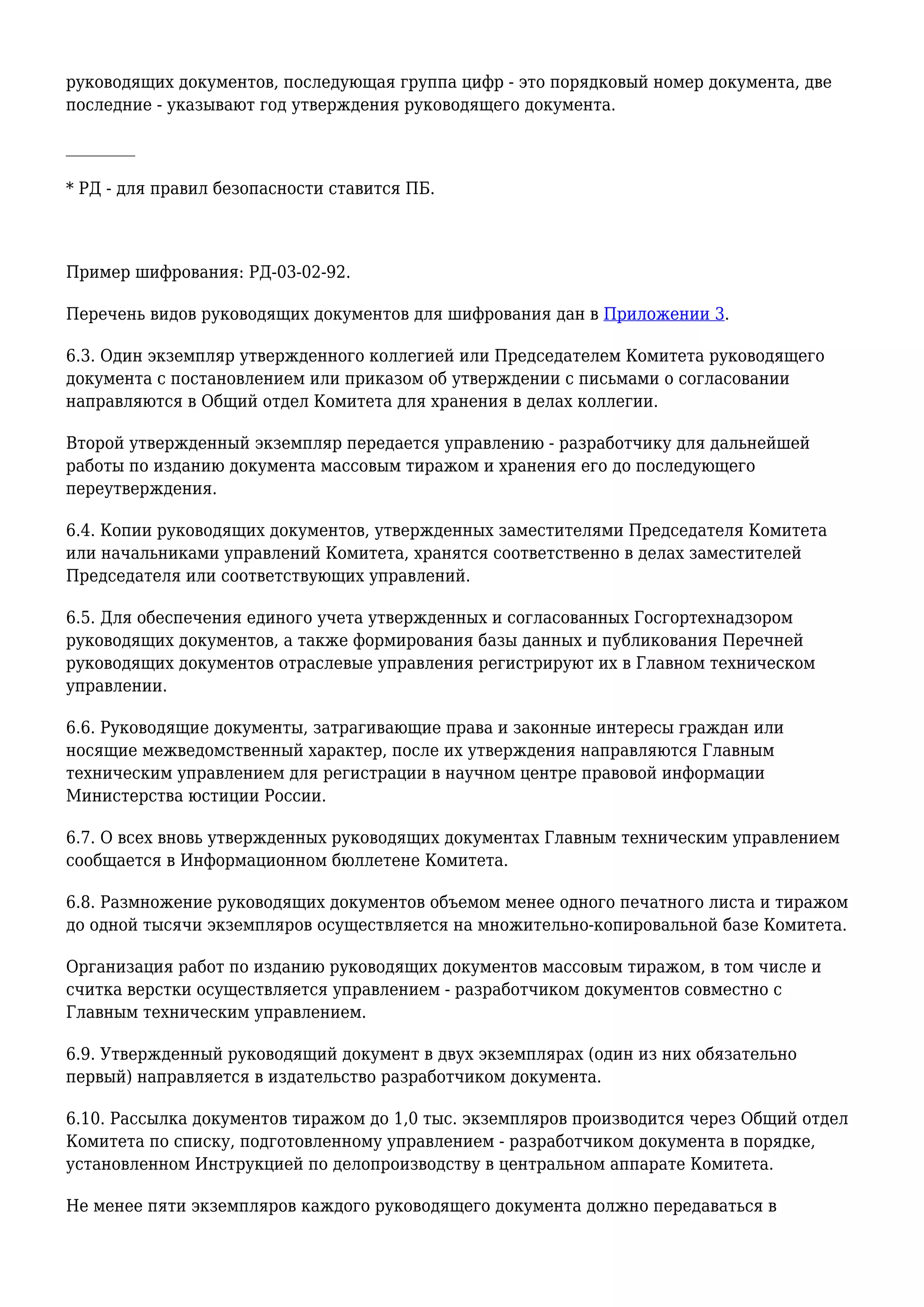 руководящих документов, последующая группа цифр - это порядковый номер документа, две
последние - указывают год утверждения руководящего документа.
_________
* РД - для правил безопасности ставится ПБ.
Пример шифрования: РД-03-02-92.
Перечень видов руководящих документов для шифрования дан в Приложении 3.
6.3. Один экземпляр утвержденного коллегией или Председателем Комитета руководящего
документа с постановлением или приказом об утверждении с письмами о согласовании
направляются в Общий отдел Комитета для хранения в делах коллегии.
Второй утвержденный экземпляр передается управлению - разработчику для дальнейшей
работы по изданию документа массовым тиражом и хранения его до последующего
переутверждения.
6.4. Копии руководящих документов, утвержденных заместителями Председателя Комитета
или начальниками управлений Комитета, хранятся соответственно в делах заместителей
Председателя или соответствующих управлений.
6.5. Для обеспечения единого учета утвержденных и согласованных Госгортехнадзором
руководящих документов, а также формирования базы данных и публикования Перечней
руководящих документов отраслевые управления регистрируют их в Главном техническом
управлении.
6.6. Руководящие документы, затрагивающие права и законные интересы граждан или
носящие межведомственный характер, после их утверждения направляются Главным
техническим управлением для регистрации в научном центре правовой информации
Министерства юстиции России.
6.7. О всех вновь утвержденных руководящих документах Главным техническим управлением
сообщается в Информационном бюллетене Комитета.
6.8. Размножение руководящих документов объемом менее одного печатного листа и тиражом
до одной тысячи экземпляров осуществляется на множительно-копировальной базе Комитета.
Организация работ по изданию руководящих документов массовым тиражом, в том числе и
считка верстки осуществляется управлением - разработчиком документов совместно с
Главным техническим управлением.
6.9. Утвержденный руководящий документ в двух экземплярах (один из них обязательно
первый) направляется в издательство разработчиком документа.
6.10. Рассылка документов тиражом до 1,0 тыс. экземпляров производится через Общий отдел
Комитета по списку, подготовленному управлением - разработчиком документа в порядке,
установленном Инструкцией по делопроизводству в центральном аппарате Комитета.
Не менее пяти экземпляров каждого руководящего документа должно передаваться в
 