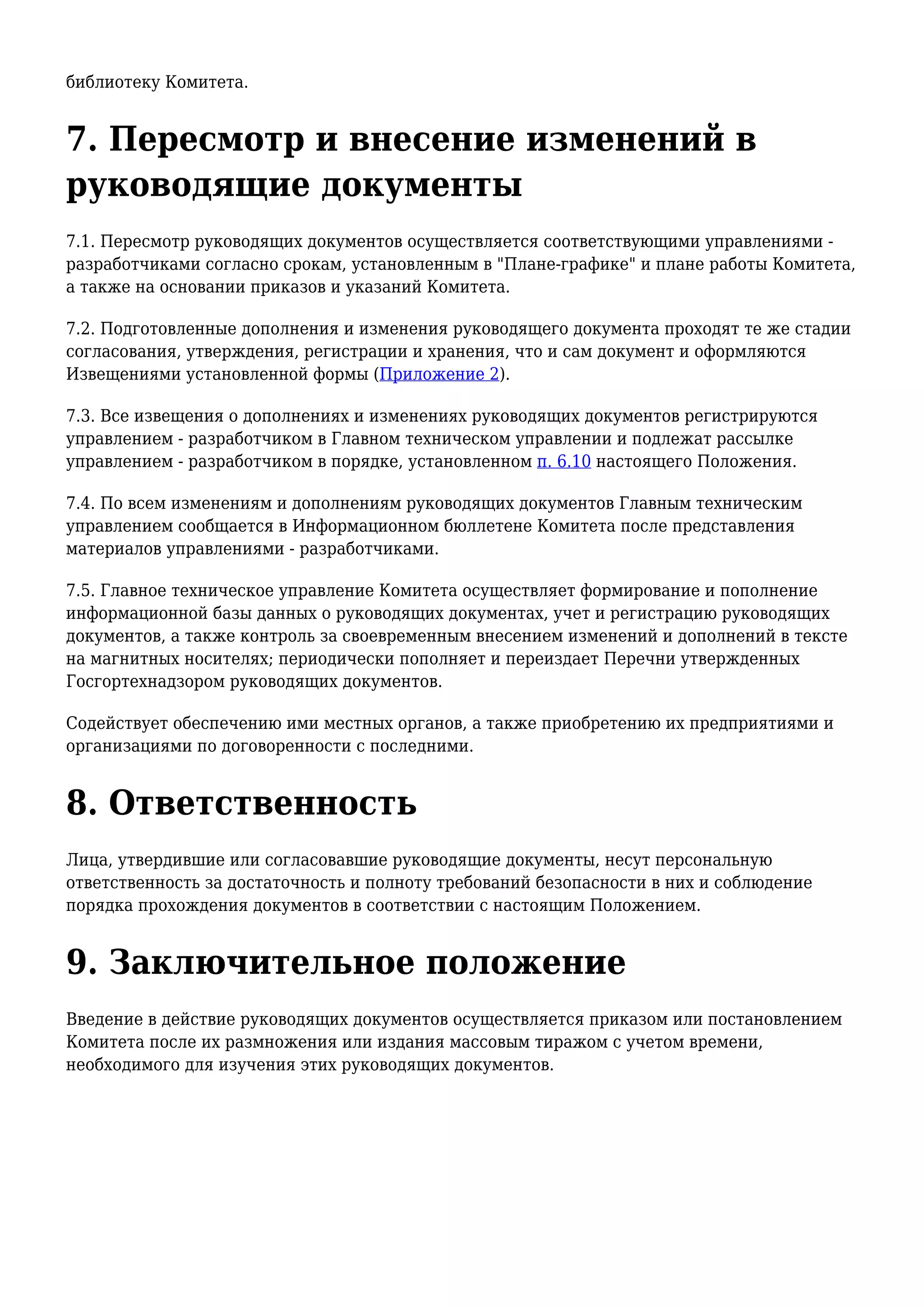 библиотеку Комитета.
7. Пересмотр и внесение изменений в
руководящие документы
7.1. Пересмотр руководящих документов осуществляется соответствующими управлениями -
разработчиками согласно срокам, установленным в "Плане-графике" и плане работы Комитета,
а также на основании приказов и указаний Комитета.
7.2. Подготовленные дополнения и изменения руководящего документа проходят те же стадии
согласования, утверждения, регистрации и хранения, что и сам документ и оформляются
Извещениями установленной формы (Приложение 2).
7.3. Все извещения о дополнениях и изменениях руководящих документов регистрируются
управлением - разработчиком в Главном техническом управлении и подлежат рассылке
управлением - разработчиком в порядке, установленном п. 6.10 настоящего Положения.
7.4. По всем изменениям и дополнениям руководящих документов Главным техническим
управлением сообщается в Информационном бюллетене Комитета после представления
материалов управлениями - разработчиками.
7.5. Главное техническое управление Комитета осуществляет формирование и пополнение
информационной базы данных о руководящих документах, учет и регистрацию руководящих
документов, а также контроль за своевременным внесением изменений и дополнений в тексте
на магнитных носителях; периодически пополняет и переиздает Перечни утвержденных
Госгортехнадзором руководящих документов.
Содействует обеспечению ими местных органов, а также приобретению их предприятиями и
организациями по договоренности с последними.
8. Ответственность
Лица, утвердившие или согласовавшие руководящие документы, несут персональную
ответственность за достаточность и полноту требований безопасности в них и соблюдение
порядка прохождения документов в соответствии с настоящим Положением.
9. Заключительное положение
Введение в действие руководящих документов осуществляется приказом или постановлением
Комитета после их размножения или издания массовым тиражом с учетом времени,
необходимого для изучения этих руководящих документов.
 