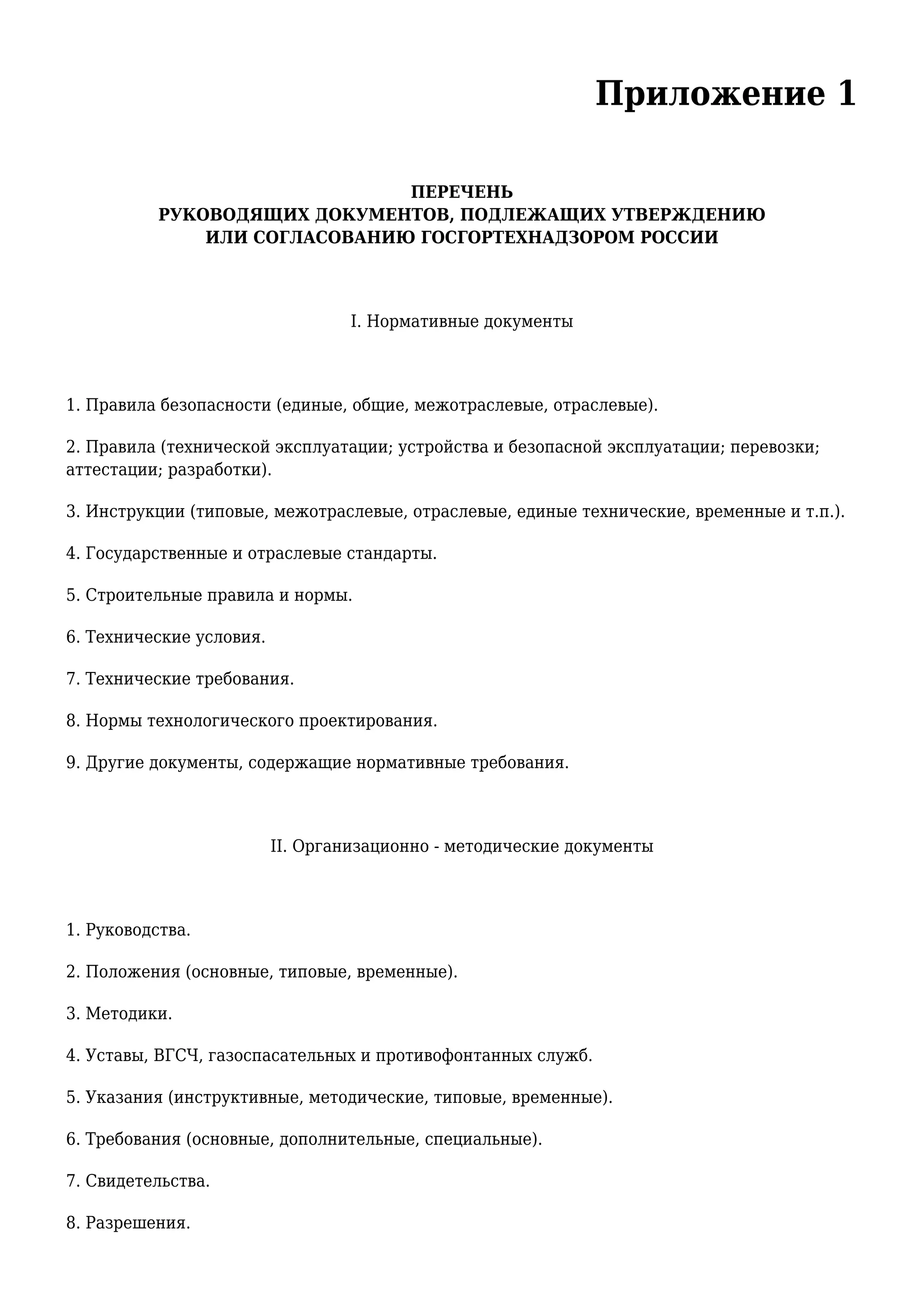 Приложение 1
ПЕРЕЧЕНЬ
РУКОВОДЯЩИХ ДОКУМЕНТОВ, ПОДЛЕЖАЩИХ УТВЕРЖДЕНИЮ
ИЛИ СОГЛАСОВАНИЮ ГОСГОРТЕХНАДЗОРОМ РОССИИ
I. Нормативные документы
1. Правила безопасности (единые, общие, межотраслевые, отраслевые).
2. Правила (технической эксплуатации; устройства и безопасной эксплуатации; перевозки;
аттестации; разработки).
3. Инструкции (типовые, межотраслевые, отраслевые, единые технические, временные и т.п.).
4. Государственные и отраслевые стандарты.
5. Строительные правила и нормы.
6. Технические условия.
7. Технические требования.
8. Нормы технологического проектирования.
9. Другие документы, содержащие нормативные требования.
II. Организационно - методические документы
1. Руководства.
2. Положения (основные, типовые, временные).
3. Методики.
4. Уставы, ВГСЧ, газоспасательных и противофонтанных служб.
5. Указания (инструктивные, методические, типовые, временные).
6. Требования (основные, дополнительные, специальные).
7. Свидетельства.
8. Разрешения.
 