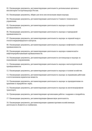 02. Руководящие документы, регламентирующие деятельность региональных органов и
инспекторов Госгортехнадзора России.
03. Руководящие документы, общие для всех или нескольких видов надзора.
04. Руководящие документы, регламентирующие деятельность Главного технического
управления.
05. Руководящие документы, регламентирующие деятельность надзора в угольной
промышленности.
06. Руководящие документы, регламентирующие деятельность надзора в горнорудной
промышленности.
07. Руководящие документы, регламентирующие деятельность надзора за охраной недр и
геолого-маркшейдерского контроля.
08. Руководящие документы, регламентирующие деятельность надзора в нефтяной и газовой
промышленности.
09. Руководящие документы, регламентирующие деятельность надзора в химической и
нефтеперерабатывающей промышленности.
10. Руководящие документы, регламентирующие деятельность котлонадзора и надзора за
подъемными сооружениями.
11. Руководящие документы, регламентирующие деятельность надзора в металлургической
промышленности.
12. Руководящие документы, регламентирующие деятельность надзора в газовом хозяйстве.
13. Руководящие документы, регламентирующие деятельность надзора за взрывными работами
и изготовлением взрывчатых веществ.
14. Руководящие документы, регламентирующие деятельность надзора за предприятиями по
хранению и переработке зерна.
15. Руководящие документы, регламентирующие деятельность надзора на железнодорожном
транспорте.
16. Руководящие документы, регламентирующие организацию работы с кадрами и спецработы.
17. Руководящие документы, регламентирующие финансовую деятельность.
18. Руководящие документы, регламентирующие административно-хозяйственную
деятельность Комитета и снабжения.
 