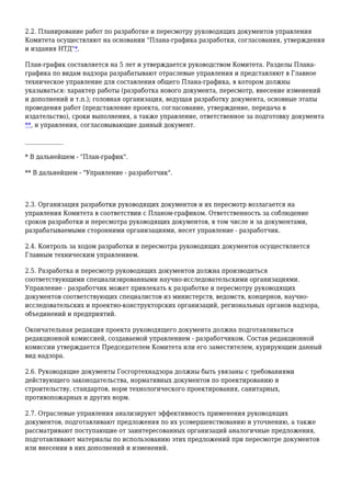 2.2. Планирование работ по разработке и пересмотру руководящих документов управления
Комитета осуществляют на основании "Плана-графика разработки, согласования, утверждения
и издания НТД"*.
План-график составляется на 5 лет и утверждается руководством Комитета. Разделы Плана-
графика по видам надзора разрабатывают отраслевые управления и представляют в Главное
техническое управление для составления общего Плана-графика, в котором должны
указываться: характер работы (разработка нового документа, пересмотр, внесение изменений
и дополнений и т.п.); головная организация, ведущая разработку документа, основные этапы
проведения работ (представление проекта, согласование, утверждение, передача в
издательство), сроки выполнения, а также управление, ответственное за подготовку документа
**, и управления, согласовывающие данный документ.
_____________
* В дальнейшем - "План-график".
** В дальнейшем - "Управление - разработчик".
2.3. Организация разработки руководящих документов и их пересмотр возлагается на
управления Комитета в соответствии с Планом-графиком. Ответственность за соблюдение
сроков разработки и пересмотра руководящих документов, в том числе и за документами,
разрабатываемыми сторонними организациями, несет управление - разработчик.
2.4. Контроль за ходом разработки и пересмотра руководящих документов осуществляется
Главным техническим управлением.
2.5. Разработка и пересмотр руководящих документов должна производиться
соответствующими специализированными научно-исследовательскими организациями.
Управление - разработчик может привлекать к разработке и пересмотру руководящих
документов соответствующих специалистов из министерств, ведомств, концернов, научно-
исследовательских и проектно-конструкторских организаций, региональных органов надзора,
объединений и предприятий.
Окончательная редакция проекта руководящего документа должна подготавливаться
редакционной комиссией, создаваемой управлением - разработчиком. Состав редакционной
комиссии утверждается Председателем Комитета или его заместителем, курирующим данный
вид надзора.
2.6. Руководящие документы Госгортехнадзора должны быть увязаны с требованиями
действующего законодательства, нормативных документов по проектированию и
строительству, стандартов, норм технологического проектирования, санитарных,
противопожарных и других норм.
2.7. Отраслевые управления анализируют эффективность применения руководящих
документов, подготавливают предложения по их усовершенствованию и уточнению, а также
рассматривают поступающие от заинтересованных организаций аналогичные предложения,
подготавливают материалы по использованию этих предложений при пересмотре документов
или внесении в них дополнений и изменений.
 