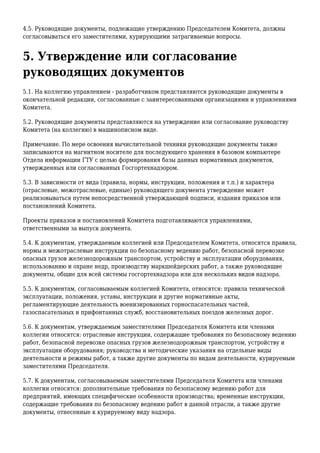 4.5. Руководящие документы, подлежащие утверждению Председателем Комитета, должны
согласовываться его заместителями, курирующими затрагиваемые вопросы.
5. Утверждение или согласование
руководящих документов
5.1. На коллегию управлением - разработчиком представляются руководящие документы в
окончательной редакции, согласованные с заинтересованными организациями и управлениями
Комитета.
5.2. Руководящие документы представляются на утверждение или согласование руководству
Комитета (на коллегию) в машинописном виде.
Примечание. По мере освоения вычислительной техники руководящие документы также
записываются на магнитном носителе для последующего хранения в базовом компьютере
Отдела информации ГТУ с целью формирования базы данных нормативных документов,
утвержденных или согласованных Госгортехнадзором.
5.3. В зависимости от вида (правила, нормы, инструкции, положения и т.п.) и характера
(отраслевые, межотраслевые, единые) руководящего документа утверждение может
реализовываться путем непосредственной утверждающей подписи, издания приказов или
постановлений Комитета.
Проекты приказов и постановлений Комитета подготавливаются управлениями,
ответственными за выпуск документа.
5.4. К документам, утверждаемым коллегией или Председателем Комитета, относятся правила,
нормы и межотраслевые инструкции по безопасному ведению работ, безопасной перевозке
опасных грузов железнодорожным транспортом, устройству и эксплуатации оборудования,
использованию и охране недр, производству маркшейдерских работ, а также руководящие
документы, общие для всей системы госгортехнадзора или для нескольких видов надзора.
5.5. К документам, согласовываемым коллегией Комитета, относятся: правила технической
эксплуатации, положения, уставы, инструкции и другие нормативные акты,
регламентирующие деятельность военизированных горноспасательных частей,
газоспасательных и прифонтанных служб, восстановительных поездов железных дорог.
5.6. К документам, утверждаемым заместителями Председателя Комитета или членами
коллегии относятся: отраслевые инструкции, содержащие требования по безопасному ведению
работ, безопасной перевозке опасных грузов железнодорожным транспортом, устройству и
эксплуатации оборудования; руководства и методические указания на отдельные виды
деятельности и режимы работ, а также другие документы по видам деятельности, курируемым
заместителями Председателя.
5.7. К документам, согласовываемым заместителями Председателя Комитета или членами
коллегии относятся: дополнительные требования по безопасному ведению работ для
предприятий, имеющих специфические особенности производства; временные инструкции,
содержащие требования по безопасному ведению работ в данной отрасли, а также другие
документы, отнесенные к курируемому виду надзора.
 