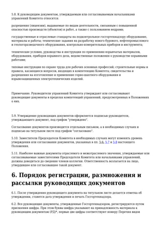 5.8. К руководящим документам, утверждаемым или согласовываемым начальниками
управлений Комитета относятся:
разрешения (лицензии), выдаваемые по видам деятельности, связанным с повышенной
опасностью производств (объектов) и работ, а также с пользованием недрами;
государственные и отраслевые стандарты на подконтрольное госгортехнадзору оборудование,
материалы и работы; технические задания на разработку нового бурового, нефтепромыслового
и геологоразведочного оборудования, контрольно-измерительных приборов и инструмента;
технические условия, руководства и инструкции по применению взрывчатых материалов,
оборудования, приборов взрывного дела, ведомственные положения о руководстве взрывными
работами;
типовые инструкции по охране труда для рабочих основных профессий; строительные нормы и
правила, касающиеся вопросов, входящих в компетенцию Комитета; свидетельства и
разрешения на изготовление и применение горно-шахтного оборудования и
взрывозащищенных электротехнических изделий.
Примечание. Руководители управлений Комитета утверждают или согласовывают
руководящие документы в пределах компетенций управлений, предусмотренных в Положениях
о них.
5.9. Утверждение руководящих документов оформляется подписью руководителя,
утверждающего документ, под грифом "утверждено".
Согласование документов производится отдельным письмом, а в необходимых случаях и
подписью на титульном листе под грифом "согласовано".
5.10. Заместители Председателя Комитета в необходимых случаях могут изменять уровень
утверждения или согласования документов, указанных в пп. 5.6, 5.7 и 5.8 настоящего
Положения.
5.11. Наиболее важные документы отраслевого и межотраслевого значения, утверждаемые или
согласовываемые заместителями Председателя Комитета или начальниками управлений,
должны доводиться до сведения членов коллегии. Ответственность возлагается на лицо,
утвердившее или согласовавшее такой документ.
6. Порядок регистрации, размножения и
рассылки руководящих документов
6.1. После утверждения руководящего документа на титульном листе делается отметка об
утверждении, ставятся дата утверждения и печать Госгортехнадзора.
6.2. Все руководящие документы, утвержденные Госгортехнадзором, регистрируются путем
присвоения шифра. При этом буквы шифра указывают на принадлежность материала к
руководящим документам (РД)*, первые две цифры соответствуют номеру Перечня видов
 