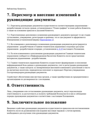 библиотеку Комитета.
7. Пересмотр и внесение изменений в
руководящие документы
7.1. Пересмотр руководящих документов осуществляется соответствующими управлениями -
разработчиками согласно срокам, установленным в "Плане-графике" и плане работы Комитета,
а также на основании приказов и указаний Комитета.
7.2. Подготовленные дополнения и изменения руководящего документа проходят те же стадии
согласования, утверждения, регистрации и хранения, что и сам документ и оформляются
Извещениями установленной формы (Приложение 2).
7.3. Все извещения о дополнениях и изменениях руководящих документов регистрируются
управлением - разработчиком в Главном техническом управлении и подлежат рассылке
управлением - разработчиком в порядке, установленном п. 6.10 настоящего Положения.
7.4. По всем изменениям и дополнениям руководящих документов Главным техническим
управлением сообщается в Информационном бюллетене Комитета после представления
материалов управлениями - разработчиками.
7.5. Главное техническое управление Комитета осуществляет формирование и пополнение
информационной базы данных о руководящих документах, учет и регистрацию руководящих
документов, а также контроль за своевременным внесением изменений и дополнений в тексте
на магнитных носителях; периодически пополняет и переиздает Перечни утвержденных
Госгортехнадзором руководящих документов.
Содействует обеспечению ими местных органов, а также приобретению их предприятиями и
организациями по договоренности с последними.
8. Ответственность
Лица, утвердившие или согласовавшие руководящие документы, несут персональную
ответственность за достаточность и полноту требований безопасности в них и соблюдение
порядка прохождения документов в соответствии с настоящим Положением.
9. Заключительное положение
Введение в действие руководящих документов осуществляется приказом или постановлением
Комитета после их размножения или издания массовым тиражом с учетом времени,
необходимого для изучения этих руководящих документов.
 