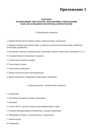 Приложение 1
ПЕРЕЧЕНЬ
РУКОВОДЯЩИХ ДОКУМЕНТОВ, ПОДЛЕЖАЩИХ УТВЕРЖДЕНИЮ
ИЛИ СОГЛАСОВАНИЮ ГОСГОРТЕХНАДЗОРОМ РОССИИ
I. Нормативные документы
1. Правила безопасности (единые, общие, межотраслевые, отраслевые).
2. Правила (технической эксплуатации; устройства и безопасной эксплуатации; перевозки;
аттестации; разработки).
3. Инструкции (типовые, межотраслевые, отраслевые, единые технические, временные и т.п.).
4. Государственные и отраслевые стандарты.
5. Строительные правила и нормы.
6. Технические условия.
7. Технические требования.
8. Нормы технологического проектирования.
9. Другие документы, содержащие нормативные требования.
II. Организационно - методические документы
1. Руководства.
2. Положения (основные, типовые, временные).
3. Методики.
4. Уставы, ВГСЧ, газоспасательных и противофонтанных служб.
5. Указания (инструктивные, методические, типовые, временные).
6. Требования (основные, дополнительные, специальные).
7. Свидетельства.
8. Разрешения.
 