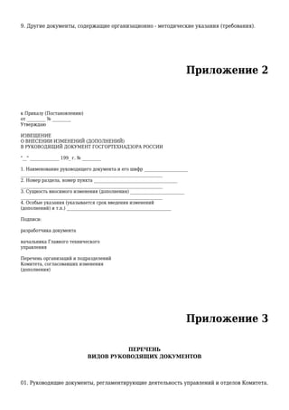 9. Другие документы, содержащие организационно - методические указания (требования).
Приложение 2
к Приказу (Постановлению)
от _________ № _________
Утверждаю
ИЗВЕЩЕНИЕ
О ВНЕСЕНИИ ИЗМЕНЕНИЙ (ДОПОЛНЕНИЙ)
В РУКОВОДЯЩИЙ ДОКУМЕНТ ГОСГОРТЕХНАДЗОРА РОССИИ
"__" ______________ 199_ г. № _________
1. Наименование руководящего документа и его шифр _____________________
____________________________________________________________________
2. Номер раздела, номер пункта ________________________________________
____________________________________________________________________
3. Сущность вносимого изменения (дополнения) __________________________
____________________________________________________________________
4. Особые указания (указывается срок введения изменений
(дополнений) и т.п.) __________________________________________________
Подписи:
разработчика документа
начальника Главного технического
управления
Перечень организаций и подразделений
Комитета, согласовавших изменения
(дополнения)
Приложение 3
ПЕРЕЧЕНЬ
ВИДОВ РУКОВОДЯЩИХ ДОКУМЕНТОВ
01. Руководящие документы, регламентирующие деятельность управлений и отделов Комитета.
 