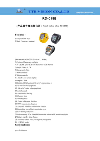 RD-018B
(产品型号展示优化词：Watch walkie talkie RD-018B)
Features：
1.Unique watch style
2.Multi Frequency optional
(409/446/462/476/422/433/448/467…MHZ )
3.Customed frequency available
4.38 CTCSS & 83 DCS sub-channel for each channel
5.Output Power:0. 5W
6.Rrange up to 8km
7.With scrambler
8.With compander
9.1.2 inch LCD screen display
10.Digital Clock
11.Built in VOX function(3 level of voice volume )
12.10 call tone mode optional
13. 8 level of voice volume optional
14.Auto Squelch
15.Auto Battery Saving
16.Channel Scan
17.With key tone
18. Power off resume function
19.TOT transmission function
20.Auto shut off while transmission timeout
21.Reminding tone while transmission over
22.Low battery indication
23.Power supply: 3.7v, 650mAh lithium-ion battery with protection circuit
24.Battery standby time: 3 days
25.Available colors: black,sliver,green,blue,yellow
26. 12H/24H mode
Specifications:
www.ttbvision.com
 