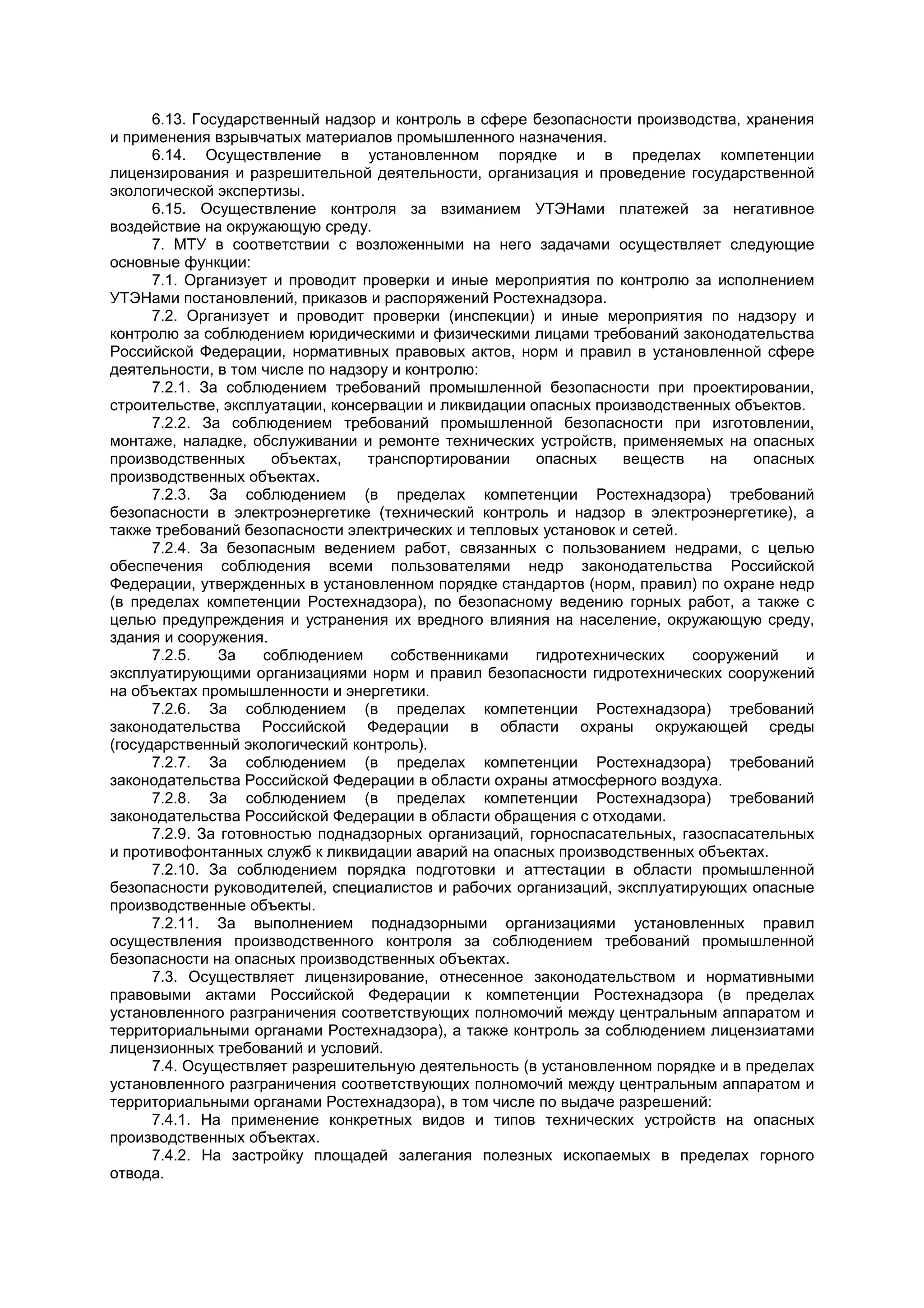 6.13. Государственный надзор и контроль в сфере безопасности производства, хранения
и применения взрывчатых материалов промышленного назначения.
6.14. Осуществление в установленном порядке и в пределах компетенции
лицензирования и разрешительной деятельности, организация и проведение государственной
экологической экспертизы.
6.15. Осуществление контроля за взиманием УТЭНами платежей за негативное
воздействие на окружающую среду.
7. МТУ в соответствии с возложенными на него задачами осуществляет следующие
основные функции:
7.1. Организует и проводит проверки и иные мероприятия по контролю за исполнением
УТЭНами постановлений, приказов и распоряжений Ростехнадзора.
7.2. Организует и проводит проверки (инспекции) и иные мероприятия по надзору и
контролю за соблюдением юридическими и физическими лицами требований законодательства
Российской Федерации, нормативных правовых актов, норм и правил в установленной сфере
деятельности, в том числе по надзору и контролю:
7.2.1. За соблюдением требований промышленной безопасности при проектировании,
строительстве, эксплуатации, консервации и ликвидации опасных производственных объектов.
7.2.2. За соблюдением требований промышленной безопасности при изготовлении,
монтаже, наладке, обслуживании и ремонте технических устройств, применяемых на опасных
производственных объектах, транспортировании опасных веществ на опасных
производственных объектах.
7.2.3. За соблюдением (в пределах компетенции Ростехнадзора) требований
безопасности в электроэнергетике (технический контроль и надзор в электроэнергетике), а
также требований безопасности электрических и тепловых установок и сетей.
7.2.4. За безопасным ведением работ, связанных с пользованием недрами, с целью
обеспечения соблюдения всеми пользователями недр законодательства Российской
Федерации, утвержденных в установленном порядке стандартов (норм, правил) по охране недр
(в пределах компетенции Ростехнадзора), по безопасному ведению горных работ, а также с
целью предупреждения и устранения их вредного влияния на население, окружающую среду,
здания и сооружения.
7.2.5. За соблюдением собственниками гидротехнических сооружений и
эксплуатирующими организациями норм и правил безопасности гидротехнических сооружений
на объектах промышленности и энергетики.
7.2.6. За соблюдением (в пределах компетенции Ростехнадзора) требований
законодательства Российской Федерации в области охраны окружающей среды
(государственный экологический контроль).
7.2.7. За соблюдением (в пределах компетенции Ростехнадзора) требований
законодательства Российской Федерации в области охраны атмосферного воздуха.
7.2.8. За соблюдением (в пределах компетенции Ростехнадзора) требований
законодательства Российской Федерации в области обращения с отходами.
7.2.9. За готовностью поднадзорных организаций, горноспасательных, газоспасательных
и противофонтанных служб к ликвидации аварий на опасных производственных объектах.
7.2.10. За соблюдением порядка подготовки и аттестации в области промышленной
безопасности руководителей, специалистов и рабочих организаций, эксплуатирующих опасные
производственные объекты.
7.2.11. За выполнением поднадзорными организациями установленных правил
осуществления производственного контроля за соблюдением требований промышленной
безопасности на опасных производственных объектах.
7.3. Осуществляет лицензирование, отнесенное законодательством и нормативными
правовыми актами Российской Федерации к компетенции Ростехнадзора (в пределах
установленного разграничения соответствующих полномочий между центральным аппаратом и
территориальными органами Ростехнадзора), а также контроль за соблюдением лицензиатами
лицензионных требований и условий.
7.4. Осуществляет разрешительную деятельность (в установленном порядке и в пределах
установленного разграничения соответствующих полномочий между центральным аппаратом и
территориальными органами Ростехнадзора), в том числе по выдаче разрешений:
7.4.1. На применение конкретных видов и типов технических устройств на опасных
производственных объектах.
7.4.2. На застройку площадей залегания полезных ископаемых в пределах горного
отвода.
 