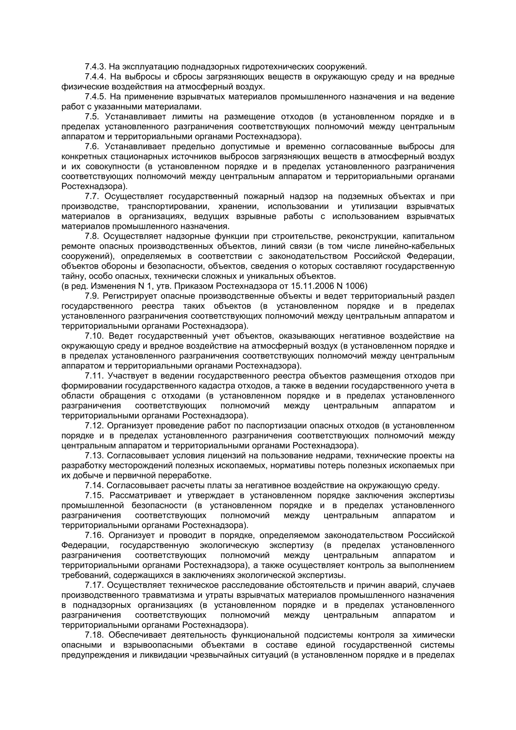 7.4.3. На эксплуатацию поднадзорных гидротехнических сооружений.
7.4.4. На выбросы и сбросы загрязняющих веществ в окружающую среду и на вредные
физические воздействия на атмосферный воздух.
7.4.5. На применение взрывчатых материалов промышленного назначения и на ведение
работ с указанными материалами.
7.5. Устанавливает лимиты на размещение отходов (в установленном порядке и в
пределах установленного разграничения соответствующих полномочий между центральным
аппаратом и территориальными органами Ростехнадзора).
7.6. Устанавливает предельно допустимые и временно согласованные выбросы для
конкретных стационарных источников выбросов загрязняющих веществ в атмосферный воздух
и их совокупности (в установленном порядке и в пределах установленного разграничения
соответствующих полномочий между центральным аппаратом и территориальными органами
Ростехнадзора).
7.7. Осуществляет государственный пожарный надзор на подземных объектах и при
производстве, транспортировании, хранении, использовании и утилизации взрывчатых
материалов в организациях, ведущих взрывные работы с использованием взрывчатых
материалов промышленного назначения.
7.8. Осуществляет надзорные функции при строительстве, реконструкции, капитальном
ремонте опасных производственных объектов, линий связи (в том числе линейно-кабельных
сооружений), определяемых в соответствии с законодательством Российской Федерации,
объектов обороны и безопасности, объектов, сведения о которых составляют государственную
тайну, особо опасных, технически сложных и уникальных объектов.
(в ред. Изменения N 1, утв. Приказом Ростехнадзора от 15.11.2006 N 1006)
7.9. Регистрирует опасные производственные объекты и ведет территориальный раздел
государственного реестра таких объектов (в установленном порядке и в пределах
установленного разграничения соответствующих полномочий между центральным аппаратом и
территориальными органами Ростехнадзора).
7.10. Ведет государственный учет объектов, оказывающих негативное воздействие на
окружающую среду и вредное воздействие на атмосферный воздух (в установленном порядке и
в пределах установленного разграничения соответствующих полномочий между центральным
аппаратом и территориальными органами Ростехнадзора).
7.11. Участвует в ведении государственного реестра объектов размещения отходов при
формировании государственного кадастра отходов, а также в ведении государственного учета в
области обращения с отходами (в установленном порядке и в пределах установленного
разграничения соответствующих полномочий между центральным аппаратом и
территориальными органами Ростехнадзора).
7.12. Организует проведение работ по паспортизации опасных отходов (в установленном
порядке и в пределах установленного разграничения соответствующих полномочий между
центральным аппаратом и территориальными органами Ростехнадзора).
7.13. Согласовывает условия лицензий на пользование недрами, технические проекты на
разработку месторождений полезных ископаемых, нормативы потерь полезных ископаемых при
их добыче и первичной переработке.
7.14. Согласовывает расчеты платы за негативное воздействие на окружающую среду.
7.15. Рассматривает и утверждает в установленном порядке заключения экспертизы
промышленной безопасности (в установленном порядке и в пределах установленного
разграничения соответствующих полномочий между центральным аппаратом и
территориальными органами Ростехнадзора).
7.16. Организует и проводит в порядке, определяемом законодательством Российской
Федерации, государственную экологическую экспертизу (в пределах установленного
разграничения соответствующих полномочий между центральным аппаратом и
территориальными органами Ростехнадзора), а также осуществляет контроль за выполнением
требований, содержащихся в заключениях экологической экспертизы.
7.17. Осуществляет техническое расследование обстоятельств и причин аварий, случаев
производственного травматизма и утраты взрывчатых материалов промышленного назначения
в поднадзорных организациях (в установленном порядке и в пределах установленного
разграничения соответствующих полномочий между центральным аппаратом и
территориальными органами Ростехнадзора).
7.18. Обеспечивает деятельность функциональной подсистемы контроля за химически
опасными и взрывоопасными объектами в составе единой государственной системы
предупреждения и ликвидации чрезвычайных ситуаций (в установленном порядке и в пределах
 