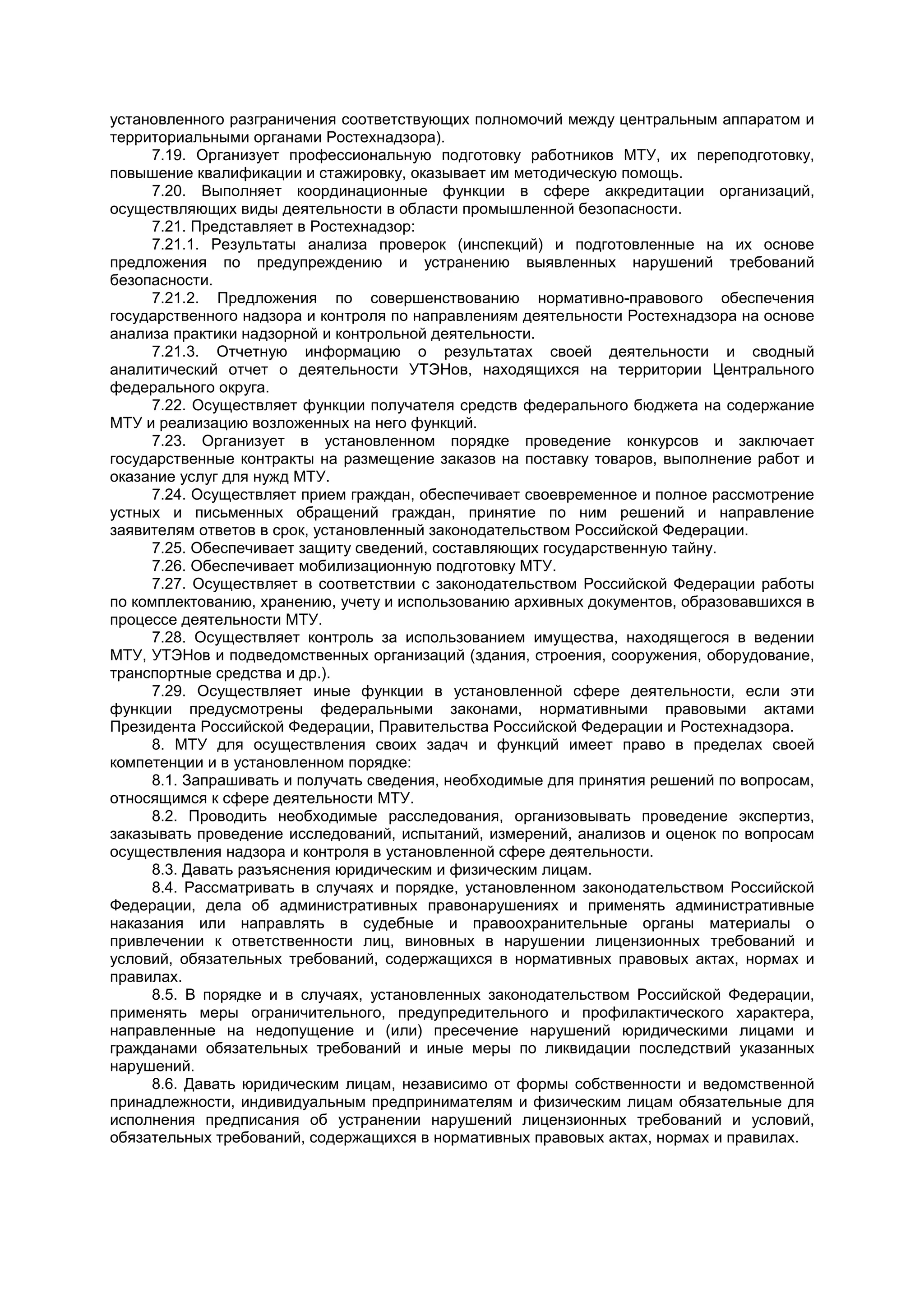 установленного разграничения соответствующих полномочий между центральным аппаратом и
территориальными органами Ростехнадзора).
7.19. Организует профессиональную подготовку работников МТУ, их переподготовку,
повышение квалификации и стажировку, оказывает им методическую помощь.
7.20. Выполняет координационные функции в сфере аккредитации организаций,
осуществляющих виды деятельности в области промышленной безопасности.
7.21. Представляет в Ростехнадзор:
7.21.1. Результаты анализа проверок (инспекций) и подготовленные на их основе
предложения по предупреждению и устранению выявленных нарушений требований
безопасности.
7.21.2. Предложения по совершенствованию нормативно-правового обеспечения
государственного надзора и контроля по направлениям деятельности Ростехнадзора на основе
анализа практики надзорной и контрольной деятельности.
7.21.3. Отчетную информацию о результатах своей деятельности и сводный
аналитический отчет о деятельности УТЭНов, находящихся на территории Центрального
федерального округа.
7.22. Осуществляет функции получателя средств федерального бюджета на содержание
МТУ и реализацию возложенных на него функций.
7.23. Организует в установленном порядке проведение конкурсов и заключает
государственные контракты на размещение заказов на поставку товаров, выполнение работ и
оказание услуг для нужд МТУ.
7.24. Осуществляет прием граждан, обеспечивает своевременное и полное рассмотрение
устных и письменных обращений граждан, принятие по ним решений и направление
заявителям ответов в срок, установленный законодательством Российской Федерации.
7.25. Обеспечивает защиту сведений, составляющих государственную тайну.
7.26. Обеспечивает мобилизационную подготовку МТУ.
7.27. Осуществляет в соответствии с законодательством Российской Федерации работы
по комплектованию, хранению, учету и использованию архивных документов, образовавшихся в
процессе деятельности МТУ.
7.28. Осуществляет контроль за использованием имущества, находящегося в ведении
МТУ, УТЭНов и подведомственных организаций (здания, строения, сооружения, оборудование,
транспортные средства и др.).
7.29. Осуществляет иные функции в установленной сфере деятельности, если эти
функции предусмотрены федеральными законами, нормативными правовыми актами
Президента Российской Федерации, Правительства Российской Федерации и Ростехнадзора.
8. МТУ для осуществления своих задач и функций имеет право в пределах своей
компетенции и в установленном порядке:
8.1. Запрашивать и получать сведения, необходимые для принятия решений по вопросам,
относящимся к сфере деятельности МТУ.
8.2. Проводить необходимые расследования, организовывать проведение экспертиз,
заказывать проведение исследований, испытаний, измерений, анализов и оценок по вопросам
осуществления надзора и контроля в установленной сфере деятельности.
8.3. Давать разъяснения юридическим и физическим лицам.
8.4. Рассматривать в случаях и порядке, установленном законодательством Российской
Федерации, дела об административных правонарушениях и применять административные
наказания или направлять в судебные и правоохранительные органы материалы о
привлечении к ответственности лиц, виновных в нарушении лицензионных требований и
условий, обязательных требований, содержащихся в нормативных правовых актах, нормах и
правилах.
8.5. В порядке и в случаях, установленных законодательством Российской Федерации,
применять меры ограничительного, предупредительного и профилактического характера,
направленные на недопущение и (или) пресечение нарушений юридическими лицами и
гражданами обязательных требований и иные меры по ликвидации последствий указанных
нарушений.
8.6. Давать юридическим лицам, независимо от формы собственности и ведомственной
принадлежности, индивидуальным предпринимателям и физическим лицам обязательные для
исполнения предписания об устранении нарушений лицензионных требований и условий,
обязательных требований, содержащихся в нормативных правовых актах, нормах и правилах.
 