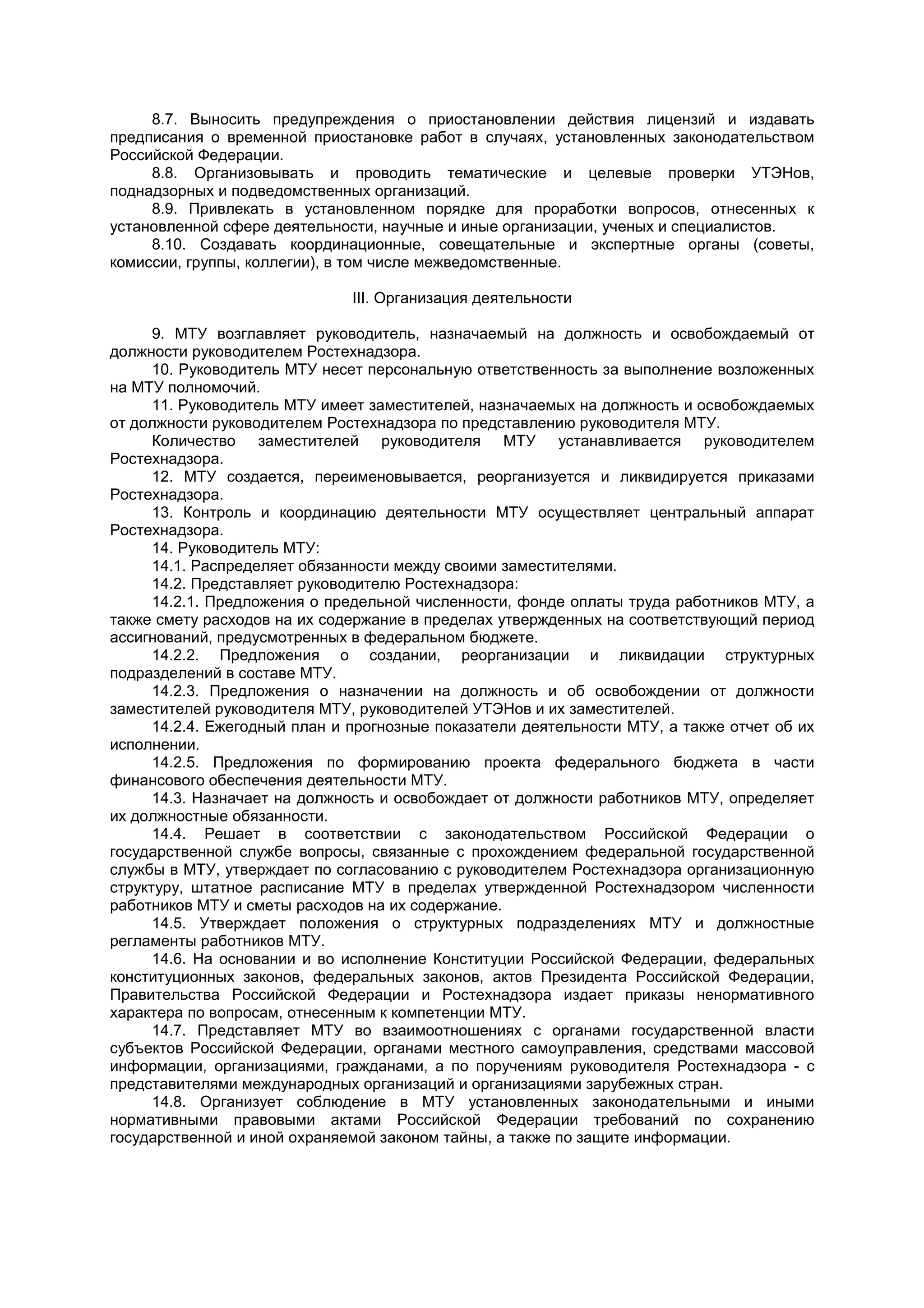 8.7. Выносить предупреждения о приостановлении действия лицензий и издавать
предписания о временной приостановке работ в случаях, установленных законодательством
Российской Федерации.
8.8. Организовывать и проводить тематические и целевые проверки УТЭНов,
поднадзорных и подведомственных организаций.
8.9. Привлекать в установленном порядке для проработки вопросов, отнесенных к
установленной сфере деятельности, научные и иные организации, ученых и специалистов.
8.10. Создавать координационные, совещательные и экспертные органы (советы,
комиссии, группы, коллегии), в том числе межведомственные.
III. Организация деятельности
9. МТУ возглавляет руководитель, назначаемый на должность и освобождаемый от
должности руководителем Ростехнадзора.
10. Руководитель МТУ несет персональную ответственность за выполнение возложенных
на МТУ полномочий.
11. Руководитель МТУ имеет заместителей, назначаемых на должность и освобождаемых
от должности руководителем Ростехнадзора по представлению руководителя МТУ.
Количество заместителей руководителя МТУ устанавливается руководителем
Ростехнадзора.
12. МТУ создается, переименовывается, реорганизуется и ликвидируется приказами
Ростехнадзора.
13. Контроль и координацию деятельности МТУ осуществляет центральный аппарат
Ростехнадзора.
14. Руководитель МТУ:
14.1. Распределяет обязанности между своими заместителями.
14.2. Представляет руководителю Ростехнадзора:
14.2.1. Предложения о предельной численности, фонде оплаты труда работников МТУ, а
также смету расходов на их содержание в пределах утвержденных на соответствующий период
ассигнований, предусмотренных в федеральном бюджете.
14.2.2. Предложения о создании, реорганизации и ликвидации структурных
подразделений в составе МТУ.
14.2.3. Предложения о назначении на должность и об освобождении от должности
заместителей руководителя МТУ, руководителей УТЭНов и их заместителей.
14.2.4. Ежегодный план и прогнозные показатели деятельности МТУ, а также отчет об их
исполнении.
14.2.5. Предложения по формированию проекта федерального бюджета в части
финансового обеспечения деятельности МТУ.
14.3. Назначает на должность и освобождает от должности работников МТУ, определяет
их должностные обязанности.
14.4. Решает в соответствии с законодательством Российской Федерации о
государственной службе вопросы, связанные с прохождением федеральной государственной
службы в МТУ, утверждает по согласованию с руководителем Ростехнадзора организационную
структуру, штатное расписание МТУ в пределах утвержденной Ростехнадзором численности
работников МТУ и сметы расходов на их содержание.
14.5. Утверждает положения о структурных подразделениях МТУ и должностные
регламенты работников МТУ.
14.6. На основании и во исполнение Конституции Российской Федерации, федеральных
конституционных законов, федеральных законов, актов Президента Российской Федерации,
Правительства Российской Федерации и Ростехнадзора издает приказы ненормативного
характера по вопросам, отнесенным к компетенции МТУ.
14.7. Представляет МТУ во взаимоотношениях с органами государственной власти
субъектов Российской Федерации, органами местного самоуправления, средствами массовой
информации, организациями, гражданами, а по поручениям руководителя Ростехнадзора - с
представителями международных организаций и организациями зарубежных стран.
14.8. Организует соблюдение в МТУ установленных законодательными и иными
нормативными правовыми актами Российской Федерации требований по сохранению
государственной и иной охраняемой законом тайны, а также по защите информации.
 