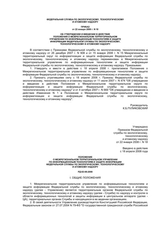 ФЕДЕРАЛЬНАЯ СЛУЖБА ПО ЭКОЛОГИЧЕСКОМУ, ТЕХНОЛОГИЧЕСКОМУ
И АТОМНОМУ НАДЗОРУ
ПРИКАЗ
от 22 января 2008 г. N 18
ОБ УТВЕРЖДЕНИИ И ВВЕДЕНИИ В ДЕЙСТВИЕ
ПОЛОЖЕНИЯ О МЕЖРЕГИОНАЛЬНОМ ТЕРРИТОРИАЛЬНОМ
УПРАВЛЕНИИ ПО ИНФОРМАЦИОННЫМ ТЕХНОЛОГИЯМ И ЗАЩИТЕ
ИНФОРМАЦИИ ФЕДЕРАЛЬНОЙ СЛУЖБЫ ПО ЭКОЛОГИЧЕСКОМУ,
ТЕХНОЛОГИЧЕСКОМУ И АТОМНОМУ НАДЗОРУ
В соответствии с Приказами Федеральной службы по экологическому, технологическому и
атомному надзору от 26 декабря 2007 г. N 908 и от 15 января 2008 г. N 15 Межрегиональный
территориальный округ по информатизации и защите информации Федеральной службы по
экологическому, технологическому и атомному надзору переименован в Межрегиональное
территориальное управление по информационным технологиям и защите информации
Федеральной службы по экологическому, технологическому и атомному надзору. Приказываю:
1. Утвердить и ввести в действие с 18 апреля 2008 г. прилагаемое Положение о
Межрегиональном территориальном управлении по информационным технологиям и защите
информации Федеральной службы по экологическому, технологическому и атомному надзору.
2. Признать утратившими силу с 18 апреля 2008 г. Приказы Федеральной службы по
экологическому, технологическому и атомному надзору от 11 июля 2007 г. N 474 "Об утверждении
и введении в действие Положения о Межрегиональном территориальном округе по
информатизации и защите информации Федеральной службы по экологическому,
технологическому и атомному надзору" и от 4 октября 2007 г. N 669 "Об утверждении и введении в
действие Изменения N 1 в Положение о Межрегиональном территориальном округе по
информатизации и защите информации Федеральной службы по экологическому,
технологическому и атомному надзору".
Руководитель
К.Б.ПУЛИКОВСКИЙ
Утверждено
Приказом Федеральной
службы по экологическому,
технологическому
и атомному надзору
от 22 января 2008 г. N 18
Введено в действие
с 18 апреля 2008 года
ПОЛОЖЕНИЕ
О МЕЖРЕГИОНАЛЬНОМ ТЕРРИТОРИАЛЬНОМ УПРАВЛЕНИИ
ПО ИНФОРМАЦИОННЫМ ТЕХНОЛОГИЯМ И ЗАЩИТЕ ИНФОРМАЦИИ
ФЕДЕРАЛЬНОЙ СЛУЖБЫ ПО ЭКОЛОГИЧЕСКОМУ, ТЕХНОЛОГИЧЕСКОМУ
И АТОМНОМУ НАДЗОРУ
РД-02-08-2008
I. ОБЩИЕ ПОЛОЖЕНИЯ
1. Межрегиональное территориальное управление по информационным технологиям и
защите информации Федеральной службы по экологическому, технологическому и атомному
надзору (далее - Управление) является территориальным органом Федеральной службы по
экологическому, технологическому и атомному надзору (далее - Служба) по надзору и контролю в
области информационных технологий и защиты информации в центральном аппарате (далее -
ЦА), территориальных органах Службы и находящихся в ее ведении организациях.
2. В своей деятельности Управление руководствуется Конституцией Российской Федерации,
Федеральным законом от 27.07.2004 N 79-ФЗ "О государственной гражданской службе Российской