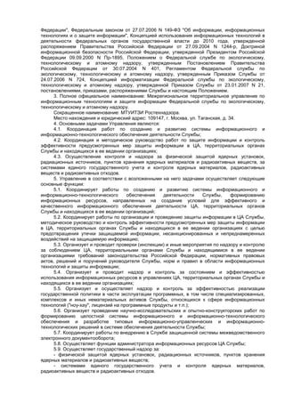 Федерации", Федеральным законом от 27.07.2006 N 149-ФЗ "Об информации, информационных
технологиях и о защите информации", Концепцией использования информационных технологий в
деятельности федеральных органов государственной власти до 2010 года, утвержденной
распоряжением Правительства Российской Федерации от 27.09.2004 N 1244-р, Доктриной
информационной безопасности Российской Федерации, утвержденной Президентом Российской
Федерации 09.09.2000 N Пр-1895, Положением о Федеральной службе по экологическому,
технологическому и атомному надзору, утвержденным Постановлением Правительства
Российской Федерации от 30.07.2004 N 401, Регламентом Федеральной службы по
экологическому, технологическому и атомному надзору, утвержденным Приказом Службы от
24.07.2006 N 724, Концепцией информатизации Федеральной службы по экологическому,
технологическому и атомному надзору, утвержденной Приказом Службы от 23.01.2007 N 21,
постановлениями, приказами, распоряжениями Службы и настоящим Положением.
3. Полное официальное наименование: Межрегиональное территориальное управление по
информационным технологиям и защите информации Федеральной службы по экологическому,
технологическому и атомному надзору.
Сокращенное наименование: МТУИТЗИ Ростехнадзора.
Место нахождения и юридический адрес: 109147, г. Москва, ул. Таганская, д. 34.
4. Основными задачами Управления являются:
4.1. Координация работ по созданию и развитию системы информационного и
информационно-технологического обеспечения деятельности Службы;
4.2. Координация и методическое руководство работ по защите информации и контроль
эффективности предусмотренных мер защиты информации в ЦА, территориальных органах
Службы и находящихся в ее ведении организациях;
4.3. Осуществление контроля и надзора за физической защитой ядерных установок,
радиационных источников, пунктов хранения ядерных материалов и радиоактивных веществ, за
системами единого государственного учета и контроля ядерных материалов, радиоактивных
веществ и радиоактивных отходов.
5. Управление в соответствии с возложенными на него задачами осуществляет следующие
основные функции:
5.1. Координирует работы по созданию и развитию системы информационного и
информационно-технологического обеспечения деятельности Службы, формированию
информационных ресурсов, направленных на создание условий для эффективного и
качественного информационного обеспечения деятельности ЦА, территориальных органов
Службы и находящихся в ее ведении организаций;
5.2. Координирует работы по организации и проведению защиты информации в ЦА Службы,
методическое руководство и контроль эффективности предусмотренных мер защиты информации
в ЦА, территориальных органах Службы и находящихся в ее ведении организациях с целью
предотвращения утечки защищаемой информации, несанкционированных и непреднамеренных
воздействий на защищаемую информацию;
5.3. Организует и проводит проверки (инспекции) и иные мероприятия по надзору и контролю
за соблюдением ЦА, территориальными органами Службы и находящимися в ее ведении
организациями требований законодательства Российской Федерации, нормативных правовых
актов, решений и поручений руководителя Службы, норм и правил в области информационных
технологий и защиты информации;
5.4. Организует и проводит надзор и контроль за состоянием и эффективностью
использования информационных ресурсов в управлениях ЦА, территориальных органах Службы и
находящихся в ее ведении организациях;
5.5. Организует и осуществляет надзор и контроль за эффективностью реализации
государственной политики в части эксплуатации программных, в том числе специализированных,
комплексов и иных нематериальных активов Службы, относящихся к сфере информационных
технологий ("ноу-хау", лицензий на программные продукты и т.п.);
5.6. Организует проведение научно-исследовательских и опытно-конструкторских работ по
формированию целостной системы информационного и информационно-технологического
обеспечения и разработке типовых информационно-управленческих и информационно-
технологических решений в системе обеспечения деятельности Службы;
5.7. Координирует работы по внедрению в Службе защищенной системы межведомственного
электронного документооборота;
5.8. Осуществляет функции администратора информационных ресурсов ЦА Службы;
5.9. Осуществляет государственный надзор за:
- физической защитой ядерных установок, радиационных источников, пунктов хранения
ядерных материалов и радиоактивных веществ;
- системами единого государственного учета и контроля ядерных материалов,
радиоактивных веществ и радиоактивных отходов.
