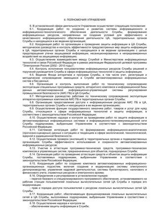 II. ПОЛНОМОЧИЯ УПРАВЛЕНИЯ
6. В установленной сфере деятельности Управление осуществляет следующие полномочия:
6.1. Координация работ по созданию и развитию системы информационного и
информационно-технологического обеспечения деятельности Службы, формированию
информационных ресурсов, направленных на создание условий для эффективного и
качественного информационного обеспечения деятельности ЦА, территориальных органов
Службы и находящихся в ее ведении организаций;
6.2. Координация работ по организации и проведению защиты информации в ЦА Службы,
методическое руководство и контроль эффективности предусмотренных мер защиты информации
в ЦА, территориальных органах Службы и находящихся в ее ведении организациях с целью
предотвращения утечки защищаемой информации, несанкционированных и непреднамеренных
воздействий на защищаемую информацию;
6.3. Осуществление взаимодействия между Службой и Министерством информационных
технологий и связи Российской Федерации в рамках реализации Федеральной целевой программы
"Электронная Россия (2002 - 2010 годы)";
6.4. Контроль исполнения пользователями информационных ресурсов Службы решений и
поручений руководителя Службы в сфере информационных технологий и защиты информации;
6.5. Ведение Фонда алгоритмов и программ Службы, в том числе учет, регистрация и
методическое сопровождение имеющихся в Службе автоматизированных информационных
систем и баз данных;
6.6. Организация и контроль выполнения работ по техническому сопровождению
эксплуатации специальных программных средств, аппаратного комплекса и информационной базы
данных автоматизированной информационно-управляющей системы регулирования
промышленной безопасности (АИС ПБ) в ЦА Службы;
6.7. Методическое руководство работами по техническому сопровождению эксплуатации
аппаратно-программных комплексов АИС ПБ в территориальных органах Службы;
6.8. Организацию предоставления доступа к информационным ресурсам АИС ПБ в ЦА,
территориальных органах Службы и находящихся в ее ведении организациях;
6.9. Осуществление функции государственного заказчика работ, товаров и услуг для нужд
Службы, относящихся к сфере информационных технологий и защиты информации, в
соответствии с законодательством Российской Федерации;
6.10. Осуществление надзора и контроля за проведением работ по защите информации в
автоматизированных информационных системах и информационно-телекоммуникационной сети
Службы подрядчиками, выбранными Управлением в соответствии с законодательством
Российской Федерации;
6.11. Системная интеграция работ по формированию информационно-аналитических
(прогнозно-сценарных) данных о ситуациях и тенденциях в сфере экологической, технологической,
ядерной и радиационной безопасности;
6.12. Осуществление проверок (инспекций) в территориальных органах и подведомственных
организациях Службы эффективности использования и сохранности автоматизированных
информационных ресурсов;
6.13. Участие в аттестации программно-технических средств, программно-технических
комплексов и управляющих систем, предназначенных для объектов, поднадзорных Службе;
6.14. Организация работ по проведению аттестации средств и объектов защиты информации
Службы, поставляемых подрядчиками, выбранными Управлением в соответствии с
законодательством Российской Федерации;
6.15. Координация работ по созданию комплекса автоматизированных информационно-
организационных подсистем, включая создание и модернизацию системы электронного
делопроизводства, управления кадровой деятельностью, системы бухгалтерского, налогового и
финансового учета, справочных ресурсов и электронного архива;
6.16. Определение и регулирование в установленном порядке:
- перечня базового и специализированного программного обеспечения, устанавливаемого на
рабочие станции пользователей локальных вычислительных сетей ЦА Службы и порядка его
модернизации;
- прав и порядка доступа пользователей к ресурсам локальных вычислительных сетей ЦА
Службы;
6.17. Координация работ, обеспечивающих функционирование локальных вычислительных
сетей в ЦА Службы, выполняемых подрядчиками, выбранными Управлением в соответствии с
законодательством Российской Федерации;
6.18. Осуществление надзора и контроля за:
- обеспечением защиты информации в Службе;