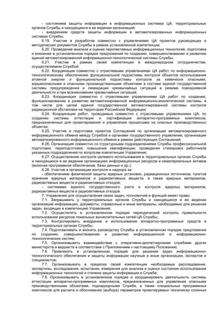- состоянием защиты информации в информационных системах ЦА, территориальных
органов Службы и находящихся в ее ведении организаций;
- внедрением средств защиты информации в автоматизированных информационных
системах Службы;
6.19. Участие в разработке совместно с управлениями ЦА проектов руководящих и
методических документов Службы в рамках установленной компетенции;
6.20. Проведение анализа и оценки перспективных информационных технологий, подготовка
и внесение в установленном порядке предложений по созданию, совершенствованию и развитию
единой автоматизированной информационно-технологической системы Службы;
6.21. Участие в рамках своей компетенции в международном сотрудничестве,
осуществляемом Службой;
6.22. Координация совместно с отраслевыми управлениями ЦА работ по информационно-
технологическому обеспечению функциональной подсистемы контроля объектов использования
атомной энергии и функциональной подсистемы контроля за химически опасными,
взрывоопасными и опасными производственными объектами в составе единой государственной
системы предупреждения и ликвидации чрезвычайных ситуаций в режиме повседневной
деятельности и при возникновении чрезвычайных ситуаций;
6.23. Координация совместно с отраслевыми управлениями ЦА работ по созданию,
функционированию и развитию автоматизированной информационно-аналитической системы, в
том числе для целей единой государственной автоматизированной системы контроля
радиационной обстановки на территории Российской Федерации;
6.24. Координация работ, проводимых совместно с отраслевыми управлениями ЦА, по
созданию системы аттестации и сертификации аппаратно-программных комплексов,
предназначенных для проектирования и управления процессами на опасных производственных
объектах;
6.25. Участие в подготовке проектов Соглашений по организации автоматизированного
информационного обмена между Службой и органами государственного управления, организация
автоматизированного информационного обмена в рамках действующих Соглашений;
6.26. Организация совместно со структурными подразделениями Службы профессиональной
подготовки, переподготовки, повышения квалификации, проведения стажировок работников
указанных подразделений по вопросам компетенции Управления;
6.27. Осуществление контроля целевого использования в территориальных органах Службы
и находящихся в ее ведении организациях информационных ресурсов и нематериальных активов
(включая программное обеспечение, базы данных и др.);
6.28. Участие в организации контроля и надзора за:
- обеспечением физической защиты ядерных установок, радиационных источников, пунктов
хранения ядерных материалов и радиоактивных веществ, а также ядерных материалов,
радиоактивных веществ и радиоактивных отходов;
- системами единого государственного учета и контроля ядерных материалов,
радиоактивных веществ и радиоактивных отходов.
7. Управление для осуществления своих задач, полномочий и функций имеет право:
7.1. Запрашивать у территориальных органов Службы и находящихся в ее ведении
организаций информацию, документы, справочные и иные материалы, необходимые для решения
задач, входящих в компетенцию Управления;
7.2. Осуществлять в установленном порядке периодический контроль правильности
использования ресурсов локальных вычислительных сетей ЦА Службы;
7.3. Контролировать внедрение и использование аппаратно-программных средств в
территориальных органах Службы;
7.4. Подготавливать и вносить руководству Службы в установленном порядке предложения
по созданию, совершенствованию и развитию информационной и информационно-
технологических систем;
7.5. Организовывать взаимодействие с оперативно-диспетчерскими службами других
министерств и ведомств в соответствии с Приложением к настоящему Положению;
7.6. Привлекать в установленном порядке для решения задач информационно-
технологического обеспечения и защиты информации научные и иные организации, экспертов и
специалистов;
7.7. Организовывать в пределах своей компетенции необходимые расследования,
экспертизы, исследования, испытания, измерения для анализа и оценок состояния использования
информационных технологий и степени защиты информации в Службе;
7.8. Организовывать в установленном порядке и координировать деятельность системы
аттестации аппаратно-программных комплексов, предназначенных для управления опасными
производственными объектами, поднадзорными Службе, а также специальных программных
комплексов для расчета и обоснования (выбора) параметров проектируемых технически сложных