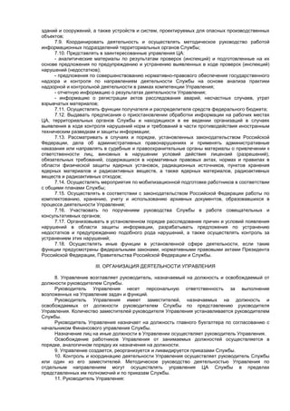 зданий и сооружений, а также устройств и систем, проектируемых для опасных производственных
объектов;
7.9. Координировать деятельность и осуществлять методическое руководство работой
информационных подразделений территориальных органов Службы;
7.10. Представлять в заинтересованные управления ЦА:
- аналитические материалы по результатам проверок (инспекций) и подготовленные на их
основе предложения по предупреждению и устранению выявленных в ходе проверок (инспекций)
нарушений (недостатков);
- предложения по совершенствованию нормативно-правового обеспечения государственного
надзора и контроля по направлениям деятельности Службы на основе анализа практики
надзорной и контрольной деятельности в рамках компетенции Управления;
- отчетную информацию о результатах деятельности Управления;
- информацию о регистрации актов расследования аварий, несчастных случаев, утрат
взрывчатых материалов;
7.11. Осуществлять функции получателя и распределителя средств федерального бюджета;
7.12. Выдавать предписания о приостановлении обработки информации на рабочих местах
ЦА, территориальных органов Службы и находящихся в ее ведении организаций в случаях
выявления в ходе контроля нарушений норм и требований в части противодействия иностранным
техническим разведкам и защиты информации;
7.13. Рассматривать в случаях и порядке, установленных законодательством Российской
Федерации, дела об административных правонарушениях и применять административные
наказания или направлять в судебные и правоохранительные органы материалы о привлечении к
ответственности лиц, виновных в нарушении условий действия лицензий (разрешений),
обязательных требований, содержащихся в нормативных правовых актах, нормах и правилах в
области физической защиты ядерных установок, радиационных источников, пунктов хранения
ядерных материалов и радиоактивных веществ, а также ядерных материалов, радиоактивных
веществ и радиоактивных отходов;
7.14. Осуществлять мероприятия по мобилизационной подготовке работников в соответствии
с общими планами Службы;
7.15. Осуществлять в соответствии с законодательством Российской Федерации работы по
комплектованию, хранению, учету и использованию архивных документов, образовавшихся в
процессе деятельности Управления;
7.16. Участвовать по поручениям руководства Службы в работе совещательных и
консультативных органов;
7.17. Организовывать в установленном порядке расследование причин и условий появления
нарушений в области защиты информации, разрабатывать предложения по устранению
недостатков и предупреждению подобного рода нарушений, а также осуществлять контроль за
устранением этих нарушений;
7.18. Осуществлять иные функции в установленной сфере деятельности, если такие
функции предусмотрены федеральными законами, нормативными правовыми актами Президента
Российской Федерации, Правительства Российской Федерации и Службы.
III. ОРГАНИЗАЦИЯ ДЕЯТЕЛЬНОСТИ УПРАВЛЕНИЯ
8. Управление возглавляет руководитель, назначаемый на должность и освобождаемый от
должности руководителем Службы.
Руководитель Управления несет персональную ответственность за выполнение
возложенных на Управление задач и функций.
Руководитель Управления имеет заместителей, назначаемых на должность и
освобождаемых от должности руководителем Службы по представлению руководителя
Управления. Количество заместителей руководителя Управления устанавливается руководителем
Службы.
Руководитель Управления назначает на должность главного бухгалтера по согласованию с
начальником Финансового управления Службы.
Назначение лиц на иные должности в Управлении осуществляет руководитель Управления.
Освобождение работников Управления от занимаемых должностей осуществляется в
порядке, аналогичном порядку их назначения на должности.
9. Управление создается, реорганизуется и ликвидируется приказами Службы.
10. Контроль и координацию деятельности Управления осуществляет руководитель Службы
или один из его заместителей. Методическое руководство деятельностью Управления по
отдельным направлениям могут осуществлять управления ЦА Службы в пределах
представленных им полномочий и по приказам Службы.
11. Руководитель Управления: