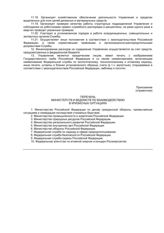 11.18. Организует хозяйственное обеспечение деятельности Управления в пределах
выделенных для этих целей денежных и материальных средств;
11.19. Организует проверки качества работы структурных подразделений Управления и
соблюдения их работниками правил служебного распорядка и дисциплины, не реже одного раза в
квартал проводит указанные проверки;
11.20. Участвует в установленном порядке в работе координационных, совещательных и
экспертных органов Службы;
11.21. Осуществляет иные полномочия в соответствии с законодательством Российской
Федерации, а также нормативными правовыми и организационно-распорядительными
документами Службы.
12. Финансирование расходов на содержание Управления осуществляется за счет средств,
предусмотренных в федеральном бюджете.
13. Управление является юридическим лицом, имеет печать с изображением
Государственного герба Российской Федерации и со своим наименованием, включающим
наименование Федеральной службы по экологическому, технологическому и атомному надзору,
иные печати, штампы и бланки установленного образца, счета (в т.ч. валютные), открываемые в
соответствии с законодательством Российской Федерации, эмблему и логотип.
Приложение
(справочное)
ПЕРЕЧЕНЬ
МИНИСТЕРСТВ И ВЕДОМСТВ ПО ВЗАИМОДЕЙСТВИЮ
В КРИЗИСНЫХ СИТУАЦИЯХ
1. Министерство Российской Федерации по делам гражданской обороны, чрезвычайным
ситуациям и ликвидации последствий стихийных бедствий.
2. Министерство промышленности и энергетики Российской Федерации.
3. Министерство природных ресурсов Российской Федерации.
4. Министерство регионального развития Российской Федерации.
5. Министерство внутренних дел Российской Федерации.
6. Министерство обороны Российской Федерации.
7. Федеральная служба по надзору в сфере природопользования.
8. Федеральная служба безопасности Российской Федерации.
9. Федеральная служба охраны Российской Федерации.
10. Федеральное агентство по атомной энергии и концерн Росэнергоатом.