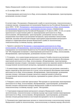 Приказ Федеральной службы по экологическому, технологическому и атомному надзору
от 25 октября 2006 г. № 940
"О лицензировании деятельности по сбору, использованию, обезвреживанию, транспортировке,
размещению опасных отходов"
В соответствии с Положением о Федеральной службе по экологическому, технологическому и
атомному надзору, утвержденным постановлением Правительства Российской Федерации от 30
июля 2004 г. № 401, Положением о лицензировании деятельности по сбору, использованию,
обезвреживанию, транспортировке, размещению опасных отходов, утвержденным
постановлением Правительства Российской Федерации от 26 августа 2006 г. № 524, и в целях
практического осуществления работ по лицензированию деятельности по сбору,
использованию, обезвреживанию, транспортировке, размещению опасных отходов,
упорядочения подготовки и рассмотрения материалов, представляемых соискателями
лицензий, оказания методической помощи структурным подразделениям центрального
аппарата и территориальным органам Федеральной службы по экологическому,
технологическому и атомному надзору, приказываю:
1. Принять к руководству Положение о лицензировании деятельности по сбору,
использованию, обезвреживанию, транспортировке, размещению опасных отходов,
утвержденное постановлением Правительства Российской Федерации от 26 августа 2006 г. №
524 "Об утверждении положения о лицензировании деятельности по сбору, использованию,
обезвреживанию, транспортировке, размещению опасных отходов".
2. Установить, что к компетенции центрального аппарата Службы относится рассмотрение
заявлений и выдача лицензий на вид деятельности в случае, когда материалы обоснования
намечаемой деятельности по сбору, использованию, обезвреживанию, транспортировке,
размещению опасных отходов с опасными отходами соискателя лицензии являются объектом
государственной экологической экспертизы, проводимой на федеральном уровне.
3. К компетенции территориальных органов Службы относится рассмотрение заявлений и
выдача лицензий на вид деятельности в случае, когда материалы обоснования намечаемой
деятельности по сбору, использованию, обезвреживанию, транспортировке, размещению
опасных отходов с опасными отходами соискателя лицензии являются объектом
государственной экологической экспертизы, проводимой на уровне субъекта Российской
Федерации.
4. Утвердить и ввести в действие прилагаемую "Инструкцию по организации лицензирования
деятельности по сбору, использованию, обезвреживанию, транспортировке, размещению
опасных отходов в центральном аппарате Федеральной службы по экологическому,
технологическому и атомному надзору" (далее - Инструкция).
5. Структурным подразделениям центрального аппарата Федеральной службы по
экологическому, технологическому и атомному надзору при осуществлении лицензирования
деятельности по сбору, использованию, обезвреживанию, транспортировке, размещению
опасных отходов руководствоваться настоящей инструкцией в части их касающейся.
6. Руководителям территориальных органов по технологическому и экологическому надзору
Федеральной службы по экологическому, технологическому и атомному надзору обеспечить
 