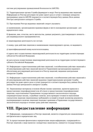 системе регулирования промышленной безопасности (АИСПБ).
52. Территориальные органы Службы формируют и ведут Реестр выданных ими лицензий.
Информация из Реестра регулярно (не реже одного раза в сутки) с помощью аппаратно-
программных средств АИСПБ передается в соответствующую базу данных (база данных
Реестра) центрального аппарата Службы.
53. При ведении Реестра выданных лицензий следует указывать:
а) наименование, организационно-правовая форма и место нахождения организации - для
юридического лица;
б) фамилия, имя, отчество, место жительства, данные документа, удостоверяющего личность -
для индивидуального предпринимателя;
в) лицензируемая деятельность (ее состав);
г) номер, срок действия лицензии и наименование лицензирующего органа, ее выдавшего;
д) идентификационный номер налогоплательщика;
е) адреса мест осуществления лицензируемой деятельности на территории соответствующих
субъектов Российской Федерации;
ж) дата начала осуществления лицензируемой деятельности на территории соответствующего
субъекта Российской Федерации.
54. Информация о приостановлении действия лицензий, о возобновлении действия лицензий и
об аннулировании действия лицензий вносится Управлением организационно-правового
обеспечения регулирующей деятельности в Реестр лицензий, выданных центральным
аппаратом Службы.
55. Информация о приостановлении действия лицензий, о возобновлении действия лицензий и
об аннулировании действия лицензий выданных территориальными органами Службы
регулярно (не реже одного раза в сутки) передается в соответствующую базу данных (база
данных Реестра) центрального аппарата Службы.
56. Лицензионные материалы в полном объеме (копии заявления, проектов приказов о
предоставлении (переоформлении) или об отказе в предоставлении (переоформлении)
лицензии, подготовленные Управлением государственного экологического надзора,
сопроводительные письма, служебные записки, акты проверки готовности выполнения
соискателем лицензии лицензионных требований и условий и второй экземпляр документа,
подтверждающего наличие лицензии) подлежат хранению в Управлении государственного
экологического надзора в течение срока действия лицензии.
VIII. Предоставление информации
57. Информация, содержащаяся в Реестре лицензий, является открытой для ознакомления с
ней физических и юридических лиц.
58. За предоставление физическим и юридическим лицам информации, содержащейся в
Реестре лицензий, в виде выписок о конкретных лицензиатах, взимается государственная
 