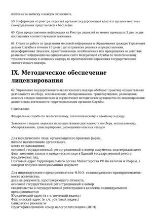 пошлина за выписку о каждом лицензиате.
59. Информация из реестра лицензий органам государственной власти и органам местного
самоуправления представляется бесплатно.
60. Срок предоставления информации из Реестра лицензий не может превышать 3 дня со дня
поступления соответствующего заявления.
61. Отдел по работе со средствами массовой информации и обращениями граждан Управления
делами Службы в течение 10 дней с даты принятия решения о предоставлении,
переоформлении лицензии, приостановлении, возобновлении или прекращения ее действия
размещает информацию на официальном сайте Федеральной службы по экологическому,
технологическому и атомному надзору по представлению Управления государственного
экологического надзора.
IX. Методическое обеспечение
лицензирования
62. Управление государственного экологического надзора обобщает практику осуществления
деятельности по сбору, использованию, обезвреживанию, транспортировке, размещению
опасных отходов лицензиатами и осуществляет методическое руководство по лицензированию
данного вида деятельности территориальными органами Службы.
Приложение
Федеральная служба по экологическому, технологическому и атомному надзору
Заявление о выдаче лицензии на осуществление деятельности по сбору, использованию,
обезвреживанию, транспортировке, размещению опасных отходов
Для юридического лица: организационно-правовая форма;
полное наименование организации;
место ее нахождения;
основной государственный регистрационный и номер документа, подтверждающего
факт внесения записи о юридическом лице в Единый государственный реестр
юридических лиц.
Почтовый адрес территориального органа Министерства РФ по налогам и сборам, в
котором получен вышеуказанный документ
Для индивидуального предпринимателя: Ф.И.О. индивидуального предпринимателя;
место жительства;
данные документа, удостоверяющего личность;
основной государственный регистрационный и номер
свидетельства о государственной регистрации в качестве индивидуального
предпринимателя
Юридический адрес (в т.ч. почтовый индекс)
Фактический адрес (в т.ч. почтовый индекс)
Банковские реквизиты
Идентификационный номер налогоплательщика (ИНН)
 