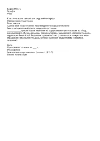 Код по ОКАТО
Телефон
Факс
Класс опасности отходов для окружающей среды
Опасные свойства отходов
Виды отходов
Адреса мест осуществления лицензируемого вида деятельности
(места нахождения объектов размещения отходов)
_______________ просит выдать лицензию на осуществление деятельности по сбору,
использованию, обезвреживанию, транспортировке, размещению опасных отходов на
территории Российской Федерации сроком на 5 лет (указываются конкретные виды
обращения с опасными отходами, которые намечает осуществлять соискатель
лицензии).
Дата: _________
Приложение: по описи на ____ л.
Руководитель _____________________________________________________
(наименование организации) (подпись) (Ф.И.О)
Печать организации
 