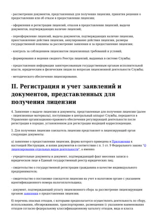 - рассмотрения документов, представленных для получения лицензии, принятия решения о
предоставлении или об отказе в предоставлении лицензии;
- оформления и регистрации лицензий, отказов в предоставлении лицензий, выдачи
документов, подтверждающих наличие лицензий;
- переоформление лицензий, выдача документов, подтверждающих наличие лицензии,
приостановление действия лицензии, аннулирование действия лицензии, размеры
государственной пошлины за рассмотрение заявления и за предоставление лицензии;
- контроль за соблюдением лицензиатом лицензионных требований и условий;
- формирования и ведения сводного Реестра лицензий, выданных в системе Службы;
- предоставления информации заинтересованным государственным органам исполнительной
власти, юридическим и физическим лицам по вопросам лицензионной деятельности Службы;
- методического обеспечения лицензирования.
II. Регистрация и учет заявлений и
документов, представленных для
получения лицензии
4. Заявление о выдаче лицензии и документы, представленные для получения лицензии (далее
- лицензионные материалы), поступившие в центральный аппарат Службы, передаются в
Управление организационно-правового обеспечения регулирующей деятельности после
регистрации в порядке, установленном для регистрации входящей корреспонденции.
5. Для получения лицензии соискатель лицензии представляет в лицензирующий орган
следующие документы:
а) заявление о предоставлении лицензии, форма которого приведена в Приложении к
настоящей Инструкции, и копии документов в соответствии с п. 1 ст. 9 Федерального закона "О
лицензировании отдельных видов деятельности", а именно:
- учредительные документы и документ, подтверждающий факт внесения записи о
юридическом лице в Единый государственный реестр юридических лиц;
- свидетельство о государственной регистрации гражданина в качестве индивидуального
предпринимателя;
- свидетельство о постановке соискателя лицензии на учет в налоговом органе с указанием
идентификационного номера налогоплательщика;
- документ, подтверждающий уплату лицензионного сбора за рассмотрение лицензирующим
органом заявления о предоставлении лицензии;
б) перечень опасных отходов, с которыми предполагается осуществлять деятельность по сбору,
использованию, обезвреживанию, транспортировке, размещению (с указанием наименования
отходов согласно федеральному классификационному каталогу отходов, вида и класса
 