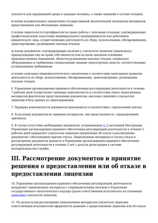 опасности для окружающей среды и здоровья человека, а также сведений о составе отходов);
в) копия положительного заключения государственной экологической экспертизы материалов,
представленных для обоснования лицензии;
г) копии свидетельств (сертификатов) на право работы с опасными отходами, подтверждающих
профессиональную подготовку индивидуального предпринимателя или работников
юридического лица, осуществляющих деятельность по сбору, использованию, обезвреживанию,
транспортировке, размещению опасных отходов;
д) копии документов, подтверждающих наличие у соискателя лицензии (лицензиата)
принадлежащих ему на праве собственности или на ином законном основании
производственных помещений, объектов размещения опасных отходов, специально
оборудованных и снабженных специальными знаками транспортных средств, соответствующих
установленным требованиям;
е) копия санитарно-эпидемиологического заключения о соответствии санитарным правилам
деятельности по сбору, использованию, обезвреживанию, транспортировке, размещению
опасных отходов.
6. Управление организационно-правового обеспечения регулирующей деятельности в течение
7 рабочих дней осуществляет проверку комплектности и соответствия описи лицензионных
материалов фактически представленным документам, внесение сведений о соискателе
лицензии в базу данных по лицензированию.
7. Проверка комплектности документов производится в соответствии с прилагаемой описью.
8. Если копии документов не заверены нотариусом, они представляются с предъявлением
оригинала.
9. В случае отсутствия необходимых документов, установленных п. 5 настоящей Инструкции
Управление организационно-правового обеспечения регулирующей деятельности в течение 5
рабочих дней направляет соискателю лицензии уведомление об отказе в рассмотрении
документов с обоснованием причин отказа. Лицензионные материалы в случае отказа в
рассмотрении документов хранятся в Управлении организационно-правового обеспечения
регулирующей деятельности в течение 3 лет с даты их регистрации в системе
делопроизводства Службы.
III. Рассмотрение документов и принятие
решения о предоставлении или об отказе в
предоставлении лицензии
10. Управление организационно-правового обеспечения регулирующей деятельности
направляет лицензионные материалы с сопроводительным письмом в Управление
государственного экологического надзора (далее ответственный исполнитель) на основании
заявления соискателя лицензии.
11. По результатам рассмотрения лицензионных материалов соискателя лицензии,
ответственным исполнителем оформляется решение о предоставлении лицензии или об отказе
 