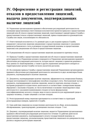 IV. Оформление и регистрация лицензий,
отказов в предоставлении лицензий,
выдача документов, подтверждающих
наличие лицензий
16. Управление организационно-правового обеспечения регулирующей деятельности на
основании представленных ответственным исполнителем проектов приказов о предоставлении
лицензий или об отказе в предоставлении лицензий, подготавливает единый приказ Службы о
предоставлении (отказе в предоставлении) лицензий, приказ подписывается руководителем
Службы или лицом, исполняющим его обязанности.
17. Ответственный исполнитель в 3-х дневный срок со дня издания приказа Службы
направляет соискателю лицензии уведомление о предоставлении лицензии (с указанием
реквизитов банковского счета и размеров государственной пошлины за предоставление
лицензии) или уведомление об отказе в предоставлении лицензии.
18. В уведомлении об отказе в предоставлении лицензии указываются причины отказа.
19. Приказы Службы о предоставлении лицензий или об отказе в предоставлении лицензий
регистрируются в Управлении делами и передаются в Управление организационно-правового
обеспечения регулирующей деятельности, которое вносит сведения о принятом решение в
базу данных по лицензированию, а также в другие управления центрального аппарата и
территориальные органы Службы согласно указателю рассылки.
20. На основании приказа Службы о предоставлении лицензий Управлением организационно-
правового обеспечения регулирующей деятельности заполняется в двух экземплярах бланк
документа, подтверждающего наличие лицензии.
21. Документы, подтверждающие наличие лицензии, оформляются на специальных бланках,
которые изготавливаются типографским способом и подлежат учету. Неотъемлемой частью
документа, подтверждающего наличие лицензии, является перечень опасных отходов, с
которыми разрешается осуществлять деятельность в соответствии с конкретными видами
обращения с опасными отходами, из числа включенных в название лицензируемого вида
деятельности (с указанием наименования отходов согласно федеральному
классификационному каталогу отходов, вида и класса опасности для окружающей среды и
здоровья человека, а также сведений о составе отходов).
22. Регистрационный номер лицензии присваивается в соответствии со структурой
регистрационных номеров, принятой в Службе.
23. Срок действия лицензии на осуществление деятельности по сбору, использованию,
обезвреживанию, транспортировке, размещению опасных отходов - 5 лет.
24. Документ, подтверждающий наличие лицензии, выдается Управлением организационно-
правового обеспечения регулирующей деятельности в течение 3-х рабочих дней после
представления документа, подтверждающего уплату государственной пошлины за
предоставление лицензии, уполномоченному представителю лицензиата по доверенности под
роспись в журнале регистрации лицензий.
 
