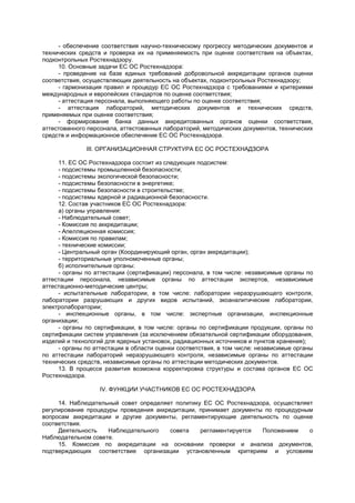 - обеспечение соответствия научно-техническому прогрессу методических документов и
технических средств и проверка их на применяемость при оценке соответствия на объектах,
подконтрольных Ростехнадзору.
10. Основные задачи ЕС ОС Ростехнадзора:
- проведение на базе единых требований добровольной аккредитации органов оценки
соответствия, осуществляющих деятельность на объектах, подконтрольных Ростехнадзору;
- гармонизация правил и процедур ЕС ОС Ростехнадзора с требованиями и критериями
международных и европейских стандартов по оценке соответствия;
- аттестация персонала, выполняющего работы по оценке соответствия;
- аттестация лабораторий, методических документов и технических средств,
применяемых при оценке соответствия;
- формирование банка данных аккредитованных органов оценки соответствия,
аттестованного персонала, аттестованных лабораторий, методических документов, технических
средств и информационное обеспечение ЕС ОС Ростехнадзора.
III. ОРГАНИЗАЦИОННАЯ СТРУКТУРА ЕС ОС РОСТЕХНАДЗОРА
11. ЕС ОС Ростехнадзора состоит из следующих подсистем:
- подсистемы промышленной безопасности;
- подсистемы экологической безопасности;
- подсистемы безопасности в энергетике;
- подсистемы безопасности в строительстве;
- подсистемы ядерной и радиационной безопасности.
12. Состав участников ЕС ОС Ростехнадзора:
а) органы управления:
- Наблюдательный совет;
- Комиссия по аккредитации;
- Апелляционная комиссия;
- Комиссия по правилам;
- технические комиссии;
- Центральный орган (Координирующий орган, орган аккредитации);
- территориальные уполномоченные органы;
б) исполнительные органы:
- органы по аттестации (сертификации) персонала, в том числе: независимые органы по
аттестации персонала, независимые органы по аттестации экспертов, независимые
аттестационно-методические центры;
- испытательные лаборатории, в том числе: лаборатории неразрушающего контроля,
лаборатории разрушающих и других видов испытаний, экоаналитические лаборатории,
электролаборатории;
- инспекционные органы, в том числе: экспертные организации, инспекционные
организации;
- органы по сертификации, в том числе: органы по сертификации продукции, органы по
сертификации систем управления (за исключением обязательной сертификации оборудования,
изделий и технологий для ядерных установок, радиационных источников и пунктов хранения);
- органы по аттестации в области оценки соответствия, в том числе: независимые органы
по аттестации лабораторий неразрушающего контроля, независимые органы по аттестации
технических средств, независимые органы по аттестации методических документов.
13. В процессе развития возможна корректировка структуры и состава органов ЕС ОС
Ростехнадзора.
IV. ФУНКЦИИ УЧАСТНИКОВ ЕС ОС РОСТЕХНАДЗОРА
14. Наблюдательный совет определяет политику ЕС ОС Ростехнадзора, осуществляет
регулирование процедуры проведения аккредитации, принимает документы по процедурным
вопросам аккредитации и другие документы, регламентирующие деятельность по оценке
соответствия.
Деятельность Наблюдательного совета регламентируется Положением о
Наблюдательном совете.
15. Комиссия по аккредитации на основании проверки и анализа документов,
подтверждающих соответствие организации установленным критериям и условиям
 