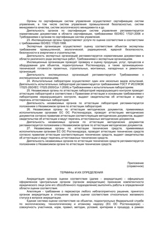 Органы по сертификации систем управления осуществляют сертификацию систем
управления, в том числе систем управления промышленной безопасностью, систем
менеджмента качества, систем экологического менеджмента и др.
Деятельность органов по сертификации систем управления регламентируется
нормативными документами в области сертификации, требованиями ISO/IEC 17021:2006 и
Требованиями к органам по сертификации систем управления.
23. Инспекционные органы предоставляют услуги по оценке соответствия в соответствии
с требованиями ISO/IEC 17020:1998.
Экспертные организации осуществляют оценку соответствия объектов экспертизы
требованиям промышленной, экологической, радиационной, ядерной безопасности,
безопасности в энергетики и строительстве.
Деятельность экспертных организаций регламентируется нормативными документами в
области различного рода экспертных работ, Требованиями к экспертным организациям.
Инспекционные организации проводят проверку и оценку продукции, услуг, процессов и
оборудования для объектов, подконтрольных Ростехнадзору, а также организационно-
технической готовности проектных, строительных, монтажных, наладочных и ремонтных
организаций.
Деятельность инспекционных организаций регламентируется Требованиями к
инспекционным организациям.
24. Испытательные лаборатории осуществляют один или несколько видов испытаний.
Деятельность испытательных лабораторий регламентируется требованиями ГОСТ Р ИСО/МЭК
17025 (ISO/IEC 17025:2005/Соr.1:2006) и Требованиями к испытательным лабораториям.
25. Независимые органы по аттестации лабораторий неразрушающего контроля проводят
аттестацию лабораторий в соответствии с Правилами аттестации и основными требованиями к
лабораториям неразрушающего контроля, выдают свидетельства об аттестации и ведут
перечень аттестованных лабораторий.
Деятельность независимых органов по аттестации лабораторий регламентируется
положением о Независимом органе по аттестации лабораторий.
26. Независимые органы по аттестации методических документов, применяемых
исполнительными органами ЕС ОС Ростехнадзора, проводят аттестацию методических
документов согласно правилам аттестации соответствующих методических документов, выдают
свидетельства об аттестации и ведут перечень аттестованных методических документов.
Деятельность независимых органов по аттестации методических документов
регламентируется положением о Независимом органе по аттестации методических документов.
27. Независимые органы по аттестации технических средств, применяемых
исполнительными органами ЕС ОС Ростехнадзора, проводят аттестацию технических средств
согласно правилам аттестации соответствующих технических средств, выдают свидетельства
об аттестации и ведут перечень аттестованных технических средств.
Деятельность независимых органов по аттестации технических средств регламентируется
положением о Независимом органе по аттестации технических средств.
Приложение
(справочное)
ТЕРМИНЫ И ИХ ОПРЕДЕЛЕНИЯ
Аккредитация органов оценки соответствия (далее - аккредитация) - официально
оформленное Центральным органом (органом аккредитации) признание компетентности
юридического лица (или его обособленного подразделения) выполнять работы в определенной
области оценки соответствия.
Апелляция - требование о пересмотре любого неблагоприятного решения, принятого
органом аккредитации в отношении органа оценки соответствия относительно желаемого
статуса в вопросе аккредитации.
Единая система оценки соответствия на объектах, подконтрольных Федеральной службе
по экологическому, технологическому и атомному надзору (ЕС ОС Ростехнадзора) -
совокупность участников, норм, правил, методик, условий, критериев и процедур, в рамках
 