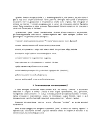 Проверка каждого подразделения АСС должна проводиться, как правило, не реже одного
раза в год или в случае возникшей необходимости. Проверка проводится в присутствии
командира этого подразделения и представителя штаба части (отряда). При проверках не
должна нарушаться готовность подразделения к выезду на ликвидацию аварии. Проверка
может быть проведена по всем вопросам Рекомендаций (комплексная) или по отдельным
элементам боеготовности (целевая).
Проверяющие, кроме данных Рекомендаций, должны руководствоваться документами,
регламентирующими деятельность соответствующей АСС. При проверке должны быть
рассмотрены следующие основные вопросы:
готовность подразделения по сигналу "тревога" к выполнению своих функций;
уровень тактико-технической подготовки подразделения;
наличие, исправность и содержание необходимой аппаратуры и оборудования;
размещение подразделения и наличие средств связи;
укомплектованность подразделения кадрами;
подготовленность и тренированность личного состава;
профилактическая работа подразделения;
планы ликвидации аварий обслуживаемых предприятий (объектов);
работа газоаналитической лаборатории;
наличие необходимой технической документации.
II. Порядок проверки подразделения АСС
1. При проверке готовности подразделения АСС по сигналу "тревога" и подготовке
отделения к "спуску в шахту" ("заход в зону аварии производства, цеха, установки,
газопровода, загазованности") без выезда из подразделений проверяющий должен поставить
перед командиром подразделения задачу по ликвидации аварии (пожар, взрыв и др.)
применительно к учебной шахте (газодымной камере, полигону, учебному стенду).
Командир подразделения, получив задачу, объявляет "тревогу", во время которой
проверяется:
время выезда дежурного и резервного отделений (смен) из гаража по сигналу "тревога" и
правильность заполнения путевки (порядок приемки заявок по аварийным вызовам и на
неисправность газового оборудования);
 