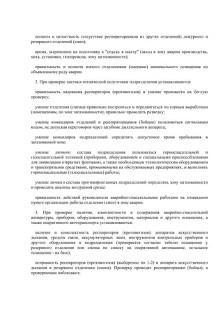 полнота и целостность (отсутствие респираторщиков из других отделений) дежурного и
резервного отделений (смен);
время, затраченное на подготовку к "спуску в шахту" (заход в зону аварии производства,
цеха, установки, газопровода, зону загазованности);
правильность и полнота взятого отделениями (сменами) минимального оснащения по
объявленному роду аварии.
2. При проверке тактико-технической подготовки подразделения устанавливаются:
правильность надевания респираторов (противогазов) и умение произвести их беглую
проверку;
умение отделения (смены) правильно построиться и передвигаться по горным выработкам
(помещениям, по зоне загазованности); правильно проводить разведку;
умение командиров отделений и респираторщиков (бойцов) пользоваться сигнальным
кодом, не допуская переговоров через загубник дыхательного аппарата;
умение командиров подразделений определить допустимое время пребывания в
загазованной зоне;
умение личного состава подразделения пользоваться горноспасательной и
газоспасательной техникой (приборами, оборудованием и специальными приспособлениями
для ликвидации открытых фонтанов), а также необходимым технологическим оборудованием
и транспортными средствами, применяемыми на обслуживаемых предприятиях, и выполнять
горноспасательные (газоспасательные) работы;
умение личного состава противофонтанных подразделений определять зону загазованности
и проводить анализы воздушной среды;
правильность действий руководителя аварийно-спасательными работами на командном
пункте организации работы отделения (смен) в зоне аварии.
3. При проверке наличия, комплектности и содержания аварийно-спасательной
аппаратуры, приборов, оборудования, инструментов, материалов и другого оснащения, а
также оперативного автотранспорта устанавливаются:
наличие и комплектность респираторов (противогазов), аппаратов искусственного
дыхания, средств связи, аккумуляторных ламп, инструментов контрольных приборов и
другого оборудования в подразделении (проверяется согласно табелю оснащения у
резервного отделения или смены по списку на оперативной автомашине, остальное
оснащение - на базе);
исправность респираторов (противогазов) (выборочно по 1-2) и аппарата искусственного
дыхания в резервном отделении (смене). Проверку проводят респираторщики (бойцы), а
проверяющие наблюдают;
 