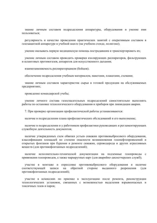 знание личным составом подразделения аппаратуры, оборудования и умение ими
пользоваться;
регулярность и качество проведения практических занятий с оперативным составом в
газозащитной аппаратуре в учебной шахте (на учебном стенде, полигоне);
умение оказывать первую медицинскую помощь пострадавшим и транспортировать их;
умение личным составом проводить проверки изолирующих респираторов, фильтрующих
и шланговых противогазов, аппаратов для искусственного дыхания;
взаимозаменяемость респираторщиков (бойцов);
обеспечение подразделения учебным материалом, макетами, плакатами, схемами;
знание личным составом характеристик сырья и готовой продукции на обслуживаемых
предприятиях;
проведение командирской учебы;
умение личного состава газоспасательных подразделений самостоятельно выполнять
работы по остановке технологического оборудования и приборов при ликвидации аварии.
7. При проверке организации профилактической работы устанавливаются:
наличие в подразделении плана профилактических обследований и его выполнение;
наличие в подразделении и у работников профилактики руководящих и регламентирующих
служебную деятельность документов;
наличие утвержденных схем обвязки устьев скважин противовыбросового оборудования,
классификации площадей по степени опасности возникновения газонефтепроявлений и
открытых фонтанов при бурении и ремонте скважин, сероводорода и других агрессивных
веществ (для противофонтанных подразделений);
наличие исполнительно-технической документации на подземные газопроводы с
привязками газопроводов, а также маршрутных карт (для аварийно-диспетчерских служб);
участие в монтаже и опрессовке противовыбросового оборудования и наличие
соответствующей записи на обратной стороне выданного разрешения (для
противофонтанных подразделений);
участие в комиссиях по приемке в эксплуатацию после ремонта, реконструкции
технологических установок, связанных с возможностью выделения взрывоопасных и
токсичных газов и паров;
 