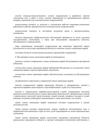 участие командно-начальствующего состава подразделения в разработке перечня
газоопасных мест и работ в цехах, наличие мероприятий по предупреждению взрывов,
пожаров, отравлений (для газоспасательных подразделений);
осуществление контроля за допуском к газоопасным работам инженерно-технических
работников и рабочих предприятия (для газоспасательных подразделений);
осуществление контроля за состоянием воздушной среды в производственных
помещениях;
качество проводимых профилактических обследований проверяется по актам, докладам
государственных инспекторов, а также при обследовании предприятия (объекта),
обслуживаемого подразделением;
меры, принимаемые командиром подразделения при выявлении нарушений правил
безопасности по подготовке предприятия (объекта) к спасению людей и ликвидации аварий;
состояние контроля за выполнением выданных предписаний и запрещений.
8. При проверке планов ликвидации аварий устанавливаются:
наличие и полнота утвержденных планов ликвидации аварий обслуживаемых предприятий
(объектов);
соответствие планов ликвидации аварий требованиям Инструкции по составлению планов
ликвидации аварии и другим нормативным документам;
соответствие планов ликвидации аварий действительному положению на обслуживаемых
объектах;
своевременность пересмотра и утверждения планов ликвидации аварий;
наличие утвержденного графика проведения обучения и тренировочных занятий с
персоналом аварийно-диспетчерских и противофонтанных служб и его выполнение;
наличие в подразделении аварийно-диспетчерской службы утвержденных местными
органами исполнительной власти планов проведения общегородских тренировочных занятий
с привлечением спецслужб города (милиции, скорой помощи, пожарного надзора) и служб,
имеющих подземные инженерные коммуникации, а также выполнение этих планов;
знание планов ликвидации аварий командным составом подразделения и умение
пользоваться ими;
знание личным составом подразделения главных выработок обслуживаемых шахт и
направлений вентиляционных струй по ним, путей передвижения по цехам (производствам,
площадкам);
знание планов ликвидации аварии диспетчером (дежурным) предприятия (объекта),
руководством предприятия (объекта) и другими инженерно-техническими работниками, в
 
