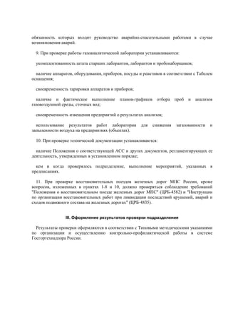 обязанность которых входит руководство аварийно-спасательными работами в случае
возникновения аварий.
9. При проверке работы газоаналитической лаборатории устанавливаются:
укомплектованность штата старших лаборантов, лаборантов и пробонаборщиков;
наличие аппаратов, оборудования, приборов, посуды и реактивов в соответствии с Табелем
оснащения;
своевременность тарировки аппаратов и приборов;
наличие и фактическое выполнение планов-графиков отбора проб и анализов
газовоздушной среды, сточных вод;
своевременность извещения предприятий о результатах анализов;
использование результатов работ лаборатории для снижения загазованности и
запыленности воздуха на предприятиях (объектах).
10. При проверке технической документации устанавливаются:
наличие Положения о соответствующей АСС и других документов, регламентирующих ее
деятельность, утвержденных в установленном порядке;
кем и когда проверялось подразделение, выполнение мероприятий, указанных в
предписаниях.
11. При проверке восстановительных поездов железных дорог МПС России, кроме
вопросов, изложенных в пунктах 1-8 и 10, должно проверяться соблюдение требований
"Положения о восстановительном поезде железных дорог МПС" (ЦРБ-4582) и "Инструкции
по организации восстановительных работ при ликвидации последствий крушений, аварий и
сходов подвижного состава на железных дорогах" (ЦРБ-4835).
III. Оформление результатов проверки подразделения
Результаты проверки оформляются в соответствии с Типовыми методическими указаниями
по организации и осуществлению контрольно-профилактической работы в системе
Госгортехнадзора России.
 
