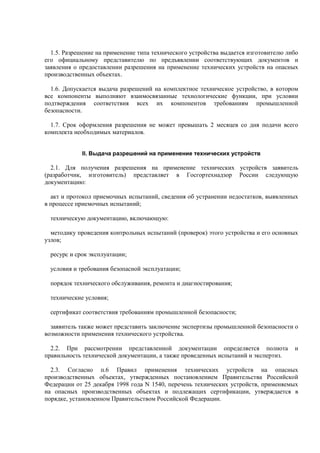 1.5. Разрешение на применение типа технического устройства выдается изготовителю либо
его официальному представителю по предъявлении соответствующих документов и
заявления о предоставлении разрешения на применение технических устройств на опасных
производственных объектах.
1.6. Допускается выдача разрешений на комплектное техническое устройство, в котором
все компоненты выполняют взаимосвязанные технологические функции, при условии
подтверждения соответствия всех их компонентов требованиям промышленной
безопасности.
1.7. Срок оформления разрешения не может превышать 2 месяцев со дня подачи всего
комплекта необходимых материалов.
II. Выдача разрешений на применение технических устройств
2.1. Для получения разрешения на применение технических устройств заявитель
(разработчик, изготовитель) представляет в Госгортехнадзор России следующую
документацию:
акт и протокол приемочных испытаний, сведения об устранении недостатков, выявленных
в процессе приемочных испытаний;
техническую документацию, включающую:
методику проведения контрольных испытаний (проверок) этого устройства и его основных
узлов;
ресурс и срок эксплуатации;
условия и требования безопасной эксплуатации;
порядок технического обслуживания, ремонта и диагностирования;
технические условия;
сертификат соответствия требованиям промышленной безопасности;
заявитель также может представить заключение экспертизы промышленной безопасности о
возможности применения технического устройства.
2.2. При рассмотрении представленной документации определяется полнота и
правильность технической документации, а также проведенных испытаний и экспертиз.
2.3. Согласно п.6 Правил применения технических устройств на опасных
производственных объектах, утвержденных постановлением Правительства Российской
Федерации от 25 декабря 1998 года N 1540, перечень технических устройств, применяемых
на опасных производственных объектах и подлежащих сертификации, утверждается в
порядке, установленном Правительством Российской Федерации.
 