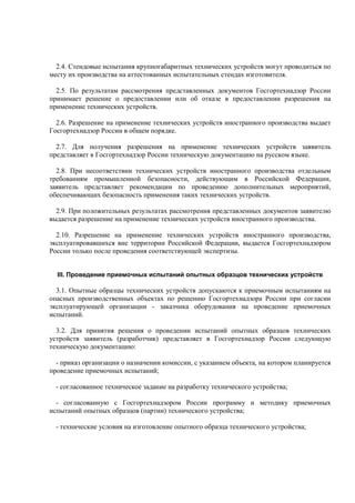 2.4. Стендовые испытания крупногабаритных технических устройств могут проводиться по
месту их производства на аттестованных испытательных стендах изготовителя.
2.5. По результатам рассмотрения представленных документов Госгортехнадзор России
принимает решение о предоставлении или об отказе в предоставлении разрешения на
применение технических устройств.
2.6. Разрешение на применение технических устройств иностранного производства выдает
Госгортехнадзор России в общем порядке.
2.7. Для получения разрешения на применение технических устройств заявитель
представляет в Госгортехнадзор России техническую документацию на русском языке.
2.8. При несоответствии технических устройств иностранного производства отдельным
требованиям промышленной безопасности, действующим в Российской Федерации,
заявитель представляет рекомендации по проведению дополнительных мероприятий,
обеспечивающих безопасность применения таких технических устройств.
2.9. При положительных результатах рассмотрения представленных документов заявителю
выдается разрешение на применение технических устройств иностранного производства.
2.10. Разрешение на применение технических устройств иностранного производства,
эксплуатировавшихся вне территории Российской Федерации, выдается Госгортехнадзором
России только после проведения соответствующей экспертизы.
III. Проведение приемочных испытаний опытных образцов технических устройств
3.1. Опытные образцы технических устройств допускаются к приемочным испытаниям на
опасных производственных объектах по решению Госгортехнадзора России при согласии
эксплуатирующей организации - заказчика оборудования на проведение приемочных
испытаний.
3.2. Для принятия решения о проведении испытаний опытных образцов технических
устройств заявитель (разработчик) представляет в Госгортехнадзор России следующую
техническую документацию:
- приказ организации о назначении комиссии, с указанием объекта, на котором планируется
проведение приемочных испытаний;
- согласованное техническое задание на разработку технического устройства;
- согласованную с Госгортехнадзором России программу и методику приемочных
испытаний опытных образцов (партии) технического устройства;
- технические условия на изготовление опытного образца технического устройства;
 