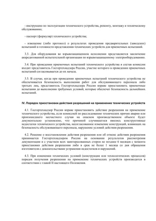 - инструкцию по эксплуатации технического устройства, ремонту, монтажу и техническому
обслуживанию;
- паспорт (формуляр) технического устройства;
- извещение (либо протокол) о результатах проведения предварительных (заводских)
испытаний и готовности представления технических устройств для приемочных испытаний.
3.3. Для оборудования во взрывозащищенном исполнении представляется заключение
аккредитованной испытательной организации по взрывозащищенному электрооборудованию.
3.4. При проведении приемочных испытаний технического устройства в состав комиссии
входит представитель Госгортехнадзора России, участие которого в проведении приемочных
испытаний согласовывается до их начала.
3.5. В случае, когда при проведении приемочных испытаний технического устройства не
обеспечивается безопасность выполнения работ для обслуживающего персонала либо
третьих лиц, представитель Госгортехнадзора России вправе приостановить приемочные
испытания до выполнения требуемых условий, которые обеспечат безопасность дальнейших
испытаний.
IV. Порядок приостановки действия разрешений на применение технических устройств
4.1. Госгортехнадзор России вправе приостановить действие разрешения на применение
технического устройства, если комиссией по расследованию технических причин аварии или
произошедшего несчастного случая на опасном производственном объекте будет
документально установлено, что причиной случившегося явились конструктивные
недостатки технического устройства, несогласованное изменение конструкций, влияющих на
безопасность обслуживающего персонала, нарушение условий действия разрешения.
4.2. Решение о восстановлении действия разрешения или об отмене действия разрешения
принимается Госгортехнадзором России на основании результатов рассмотрения
документации и с участием всех заинтересованных сторон не позднее 6 месяцев с момента
приостановки действия разрешения либо в срок не более 1 месяца со дня обращения
изготовителя с доказательствами устранения недостатков и нарушений.
4.3. При изменении технических условий (конструкции или технологических процессов)
порядок получения разрешения на применение технических устройств производится в
соответствии с главой II настоящего Положения.
 