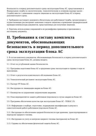 безопасность в период дополнительного срока эксплуатации блока АС, представляемые в
Федеральную службу по экологическому, технологическому и атомному надзору (далее -
Служба) вместе с заявлением о выдаче лицензии на эксплуатацию блока АС в период
дополнительного срока.
3. Требования настоящего документа обязательны для работников Службы, организующих и
осуществляющих рассмотрение заявления о выдаче лицензии и проведение предварительной
проверки номенклатуры документов, представленных для получения лицензии.
4. Перечень используемых сокращений и их расшифровка приведены в приложении к
настоящему документу.
II. Требования к составу комплекта
документов, обосновывающих
безопасность в период дополнительного
срока эксплуатации блока АС
5. В состав комплекта документов, обосновывающих безопасность в период дополнительного
срока эксплуатации блока АС, должны входить:
5.1. Отчет по углубленной оценке безопасности.
5.2. Программа подготовки блока АС к продлению срока эксплуатации и справка о ходе ее
выполнения.
5.3. Отчет о результатах комплексного обследования блока АС.
5.4. Технологический регламент эксплуатации блока АС.
5.5. Паспорт РУ блока АС.
5.6. Инструкция по ликвидации аварии на блоке АС.
5.7. Руководство по управлению запроектными авариями.
5.8. План мероприятий по защите работников (персонала) в случае аварии на блоке АС.
5.9. Программа обеспечения качества при эксплуатации блока АС - ПОКАС (Э).
5.10. Информация о подборе, подготовке, поддержании квалификации и допуске к
самостоятельной работе работников (персонала) блока АС.
5.11. Инструкция по обеспечению ядерной безопасности при хранении, транспортировании и
перегрузке ядерного топлива.
5.12. Инструкция по учету и контролю ядерного топлива (материалов) на блоке АС.
5.13. Справка по обеспечению физической защиты блока АС.
 