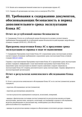 5.14. Копия акта межведомственной комиссии по организации охраны АС.
5.15. Справка об организации системы учета и контроля РВ и РАО.
III. Требования к содержанию документов,
обосновывающих безопасность в период
дополнительного срока эксплуатации
блока АС
Отчет по углубленной оценке безопасности
6. Содержание Отчета по углубленной оценке безопасности должно соответствовать
требованиям Рекомендаций по углубленной оценке безопасности действующих энергоблоков
атомных станций (ОУОБ АС), (РБ-001-05).
Программа подготовки блока АС к продлению срока
эксплуатации и справка о ходе ее выполнения
7. Содержание Программы подготовки блока АС к продлению срока эксплуатации должно
соответствовать Основным требованиям к продлению срока эксплуатации блока атомной
станции (НП-017-2000).
Справка о ходе выполнения Программы подготовки блока АС к продлению срока эксплуатации
должна содержать информацию о ходе выполнения программы подготовки блока АС к
продлению срока эксплуатации на момент подачи заявления о выдаче лицензии на
эксплуатацию блока АС в период дополнительного срока эксплуатации. Справка оформляется
эксплуатирующей организацией.
Отчет о результатах комплексного обследования блока
АС
8. Отчет о результатах комплексного обследования блока АС и его систем (элементов) должен
содержать:
- перечень обследованных систем (элементов);
- перечень рассмотренных документов;
- состав и результаты проведенного контроля, испытаний, измерений;
- выводы о фактическом состоянии систем (элементов) по результатам анализа истории
эксплуатации, диагностики, контроля, испытаний, исследований в процессе обследования,
включая рекомендации по реализации мер, необходимых для обеспечения их
работоспособности и надежности;
- выводы по результатам оценки и мерам по обеспечению остаточного ресурса элементов,
 