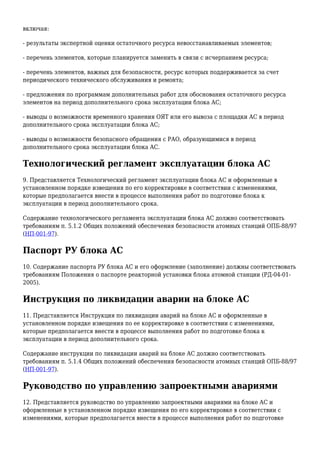включая:
- результаты экспертной оценки остаточного ресурса невосстанавливаемых элементов;
- перечень элементов, которые планируется заменить в связи с исчерпанием ресурса;
- перечень элементов, важных для безопасности, ресурс которых поддерживается за счет
периодического технического обслуживания и ремонта;
- предложения по программам дополнительных работ для обоснования остаточного ресурса
элементов на период дополнительного срока эксплуатации блока АС;
- выводы о возможности временного хранения ОЯТ или его вывоза с площадки АС в период
дополнительного срока эксплуатации блока АС;
- выводы о возможности безопасного обращения с РАО, образующимися в период
дополнительного срока эксплуатации блока АС.
Технологический регламент эксплуатации блока АС
9. Представляется Технологический регламент эксплуатации блока АС и оформленные в
установленном порядке извещения по его корректировке в соответствии с изменениями,
которые предполагается внести в процессе выполнения работ по подготовке блока к
эксплуатации в период дополнительного срока.
Содержание технологического регламента эксплуатации блока АС должно соответствовать
требованиям п. 5.1.2 Общих положений обеспечения безопасности атомных станций ОПБ-88/97
(НП-001-97).
Паспорт РУ блока АС
10. Содержание паспорта РУ блока АС и его оформление (заполнение) должны соответствовать
требованиям Положения о паспорте реакторной установки блока атомной станции (РД-04-01-
2005).
Инструкция по ликвидации аварии на блоке АС
11. Представляется Инструкция по ликвидации аварий на блоке АС и оформленные в
установленном порядке извещения по ее корректировке в соответствии с изменениями,
которые предполагается внести в процессе выполнения работ по подготовке блока к
эксплуатации в период дополнительного срока.
Содержание инструкции по ликвидации аварий на блоке АС должно соответствовать
требованиям п. 5.1.4 Общих положений обеспечения безопасности атомных станций ОПБ-88/97
(НП-001-97).
Руководство по управлению запроектными авариями
12. Представляется руководство по управлению запроектными авариями на блоке АС и
оформленные в установленном порядке извещения по его корректировке в соответствии с
изменениями, которые предполагается внести в процессе выполнения работ по подготовке
 